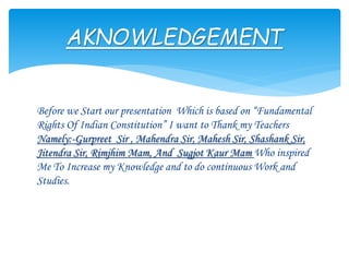 Before we Start our presentation Which is based on “Fundamental
Rights Of Indian Constitution” I want to Thank my Teachers
Namely:-Gurpreet Sir , Mahendra Sir, Mahesh Sir, Shashank Sir,
Jitendra Sir, Rimjhim Mam, And Sugjot Kaur Mam Who inspired
Me To Increase my Knowledge and to do continuous Work and
Studies.
AKNOWLEDGEMENT
 