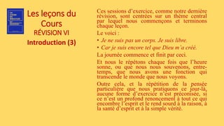 Les leçons du
Cours
RÉVISION VI
Introduction (3)
Ces sessions d’exercice, comme notre dernière
révision, sont centrées sur un thème central
par lequel nous commençons et terminons
chaque leçon.
Le voici :
• Je ne suis pas un corps. Je suis libre.
• Car je suis encore tel que Dieu m’a créé.
La journée commence et finit par ceci.
Et nous le répétons chaque fois que l’heure
sonne, ou que nous nous souvenons, entre-
temps, que nous avons une fonction qui
transcende le monde que nous voyons.
Outre cela, et la répétition de la pensée
particulière que nous pratiquons ce jour-là,
aucune forme d’exercice n’est préconisée, si
ce n’est un profond renoncement à tout ce qui
encombre l’esprit et le rend sourd à la raison, à
la santé d’esprit et à la simple vérité.
 