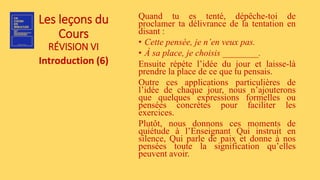 Les leçons du
Cours
RÉVISION VI
Introduction (6)
Quand tu es tenté, dépêche-toi de
proclamer ta délivrance de la tentation en
disant :
• Cette pensée, je n’en veux pas.
• À sa place, je choisis ________.
Ensuite répète l’idée du jour et laisse-là
prendre la place de ce que tu pensais.
Outre ces applications particulières de
l’idée de chaque jour, nous n’ajouterons
que quelques expressions formelles ou
pensées concrètes pour faciliter les
exercices.
Plutôt, nous donnons ces moments de
quiétude à l’Enseignant Qui instruit en
silence, Qui parle de paix et donne à nos
pensées toute la signification qu’elles
peuvent avoir.
 