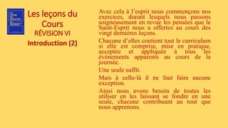 Les leçons du
Cours
RÉVISION VI
Introduction (2)
Avec cela à l’esprit nous commençons nos
exercices, durant lesquels nous passons
soigneusement en revue les pensées que le
Saint-Esprit nous a offertes au cours des
vingt dernières leçons.
Chacune d’elles contient tout le curriculum
si elle est comprise, mise en pratique,
acceptée et appliquée à tous les
événements apparents au cours de la
journée.
Une seule suffit.
Mais à celle-là il ne faut faire aucune
exception.
Ainsi nous avons besoin de toutes les
utiliser en les laissant se fondre en une
seule, chacune contribuant au tout que
nous apprenons.
 