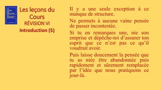 Les leçons du
Cours
RÉVISION VI
Introduction (5)
Il y a une seule exception à ce
manque de structure.
Ne permets à aucune vaine pensée
de passer incontestée.
Si tu en remarques une, nie son
emprise et dépêche-toi d’assurer ton
esprit que ce n’est pas ce qu’il
voudrait avoir.
Puis laisse doucement la pensée que
tu as niée être abandonnée puis
rapidement et sûrement remplacée
par l’idée que nous pratiquons ce
jour-là.
 