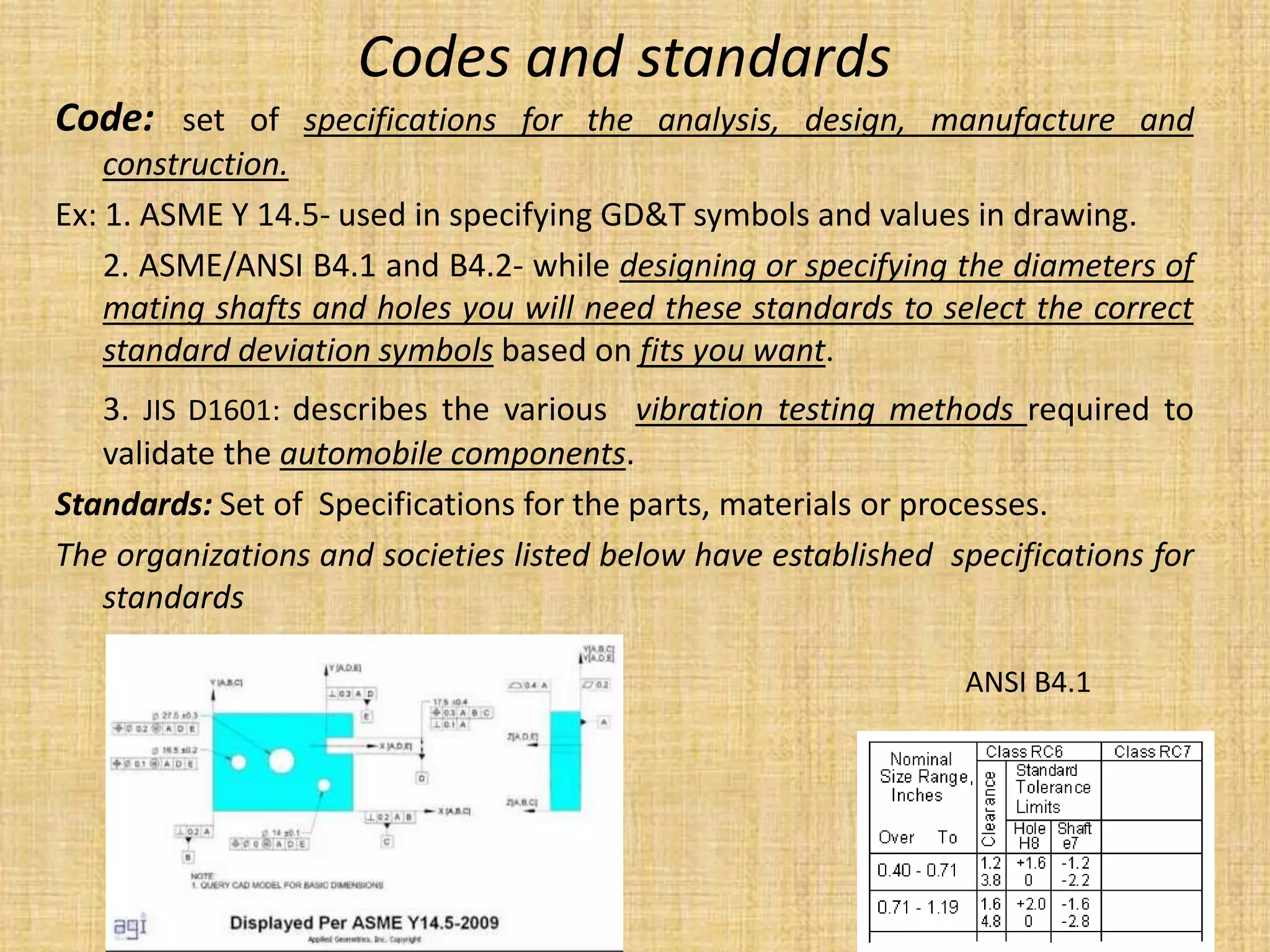 Codes and standards
Code: set of specifications for the analysis, design, manufacture and
construction.
Ex: 1. ASME Y 14.5- used in specifying GD&T symbols and values in drawing.
2. ASME/ANSI B4.1 and B4.2- while designing or specifying the diameters of
mating shafts and holes you will need these standards to select the correct
standard deviation symbols based on fits you want.
3. JIS D1601: describes the various vibration testing methods required to
validate the automobile components.
Standards: Set of Specifications for the parts, materials or processes.
The organizations and societies listed below have established specifications for
standards
ANSI B4.1
 