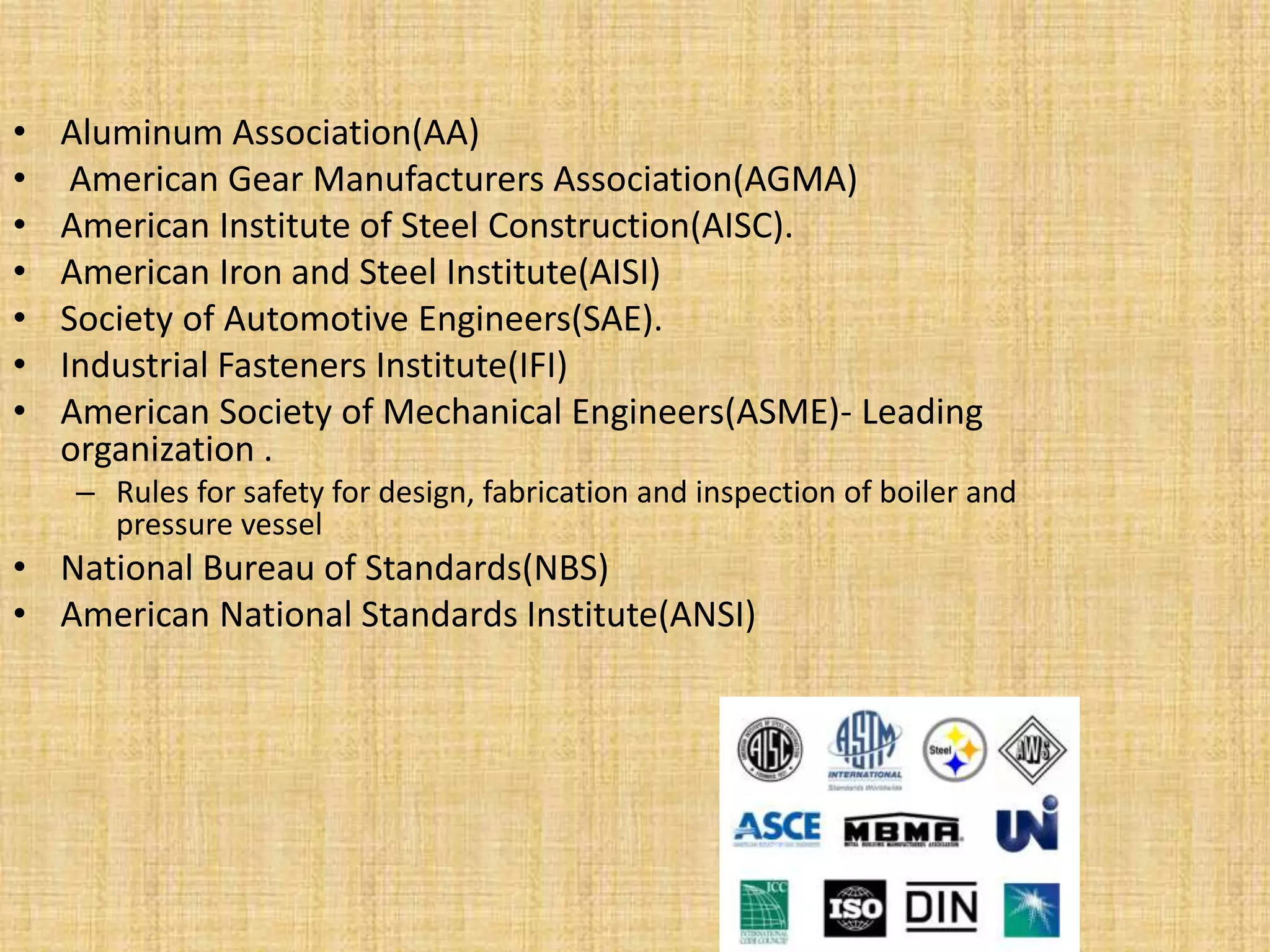 • Aluminum Association(AA)
• American Gear Manufacturers Association(AGMA)
• American Institute of Steel Construction(AISC).
• American Iron and Steel Institute(AISI)
• Society of Automotive Engineers(SAE).
• Industrial Fasteners Institute(IFI)
• American Society of Mechanical Engineers(ASME)- Leading
organization .
– Rules for safety for design, fabrication and inspection of boiler and
pressure vessel
• National Bureau of Standards(NBS)
• American National Standards Institute(ANSI)
 