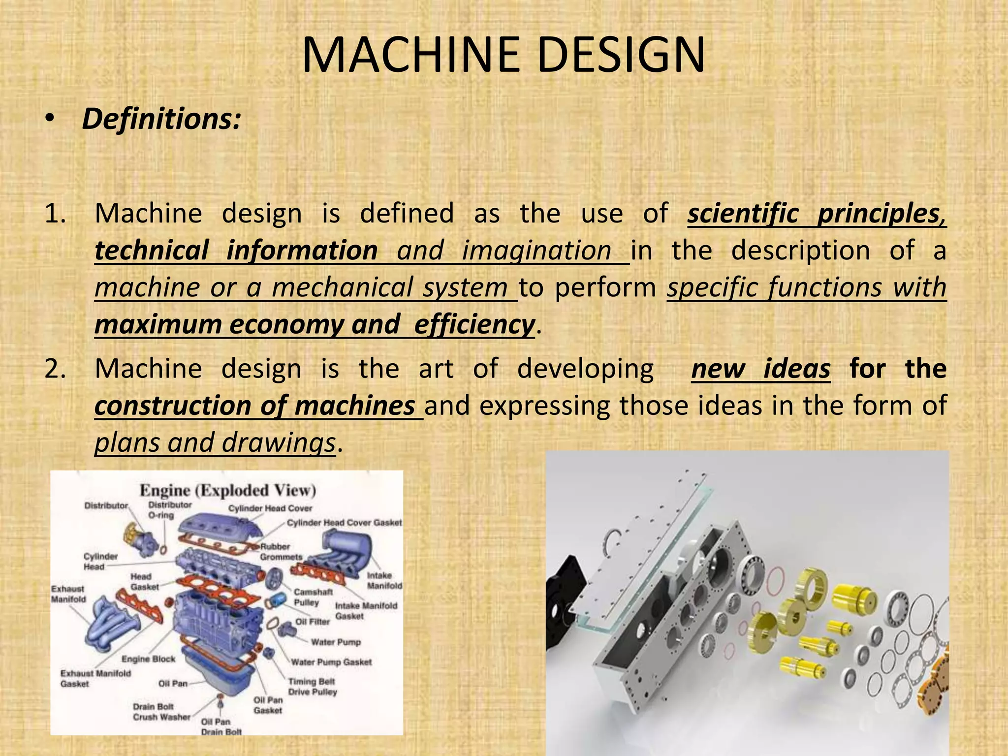 MACHINE DESIGN
• Definitions:
1. Machine design is defined as the use of scientific principles,
technical information and imagination in the description of a
machine or a mechanical system to perform specific functions with
maximum economy and efficiency.
2. Machine design is the art of developing new ideas for the
construction of machines and expressing those ideas in the form of
plans and drawings.
 
