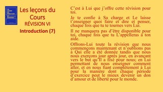 Les leçons du
Cours
RÉVISION VI
Introduction (7)
C’est à Lui que j’offre cette révision pour
toi.
Je te confie à Sa charge et Le laisse
t’enseigner quoi faire et dire et penser,
chaque fois que tu te tournes vers Lui.
Il ne manquera pas d’être disponible pour
toi, chaque fois que tu L’appelleras à ton
aide.
Offrons-Lui toute la révision que nous
commençons maintenant et n’oublions pas
à Qui elle a été donnée tandis que nous
nous exerçons jour après jour, en avançant
vers le but qu’Il a fixé pour nous; en Lui
permettant de nous enseigner comment
aller, et en nous fiant complètement à Lui
pour la manière dont chaque période
d’exercice peut le mieux devenir un don
d’amour et de liberté pour le monde.
 