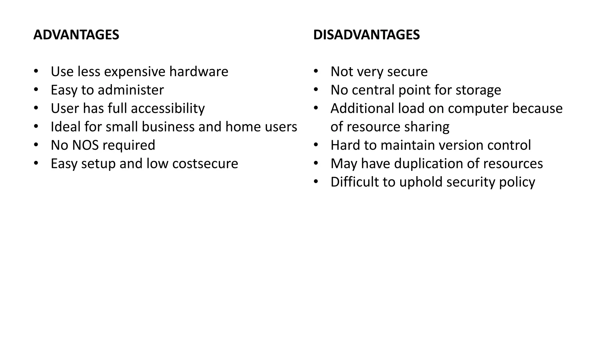 ADVANTAGES
• Use less expensive hardware
• Easy to administer
• User has full accessibility
• Ideal for small business and home users
• No NOS required
• Easy setup and low costsecure
DISADVANTAGES
• Not very secure
• No central point for storage
• Additional load on computer because
of resource sharing
• Hard to maintain version control
• May have duplication of resources
• Difficult to uphold security policy
 