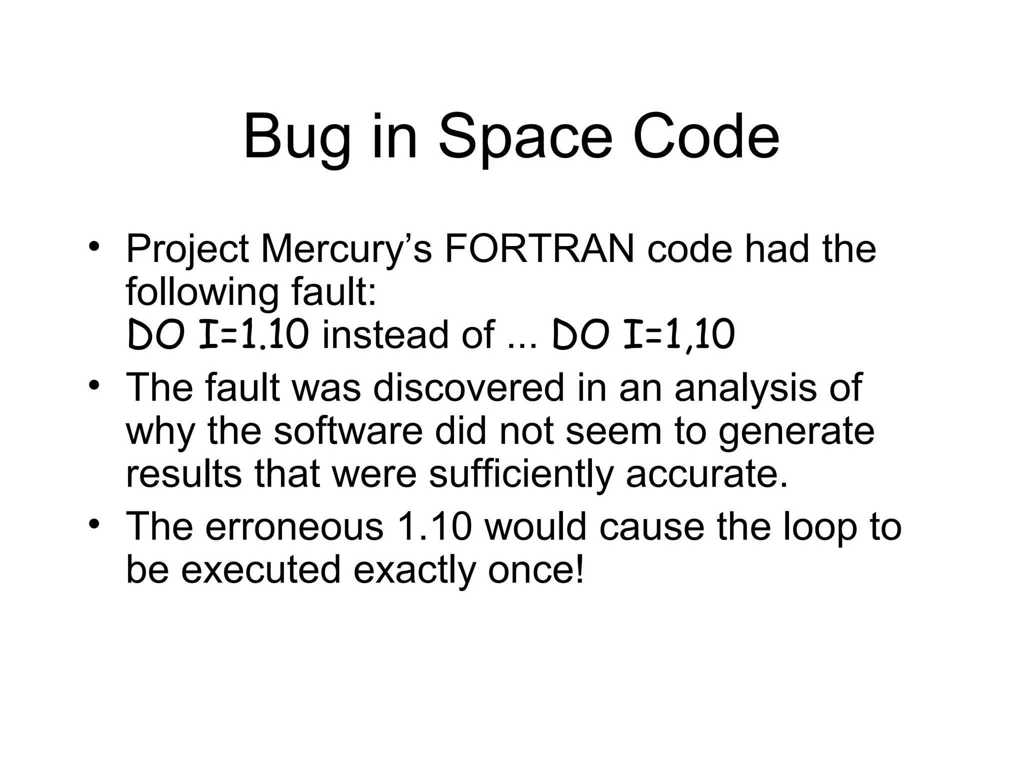 Bug in Space Code
• Project Mercury’s FORTRAN code had the
following fault:
DO I=1.10 instead of ... DO I=1,10
• The fault was discovered in an analysis of
why the software did not seem to generate
results that were sufficiently accurate.
• The erroneous 1.10 would cause the loop to
be executed exactly once!
 
