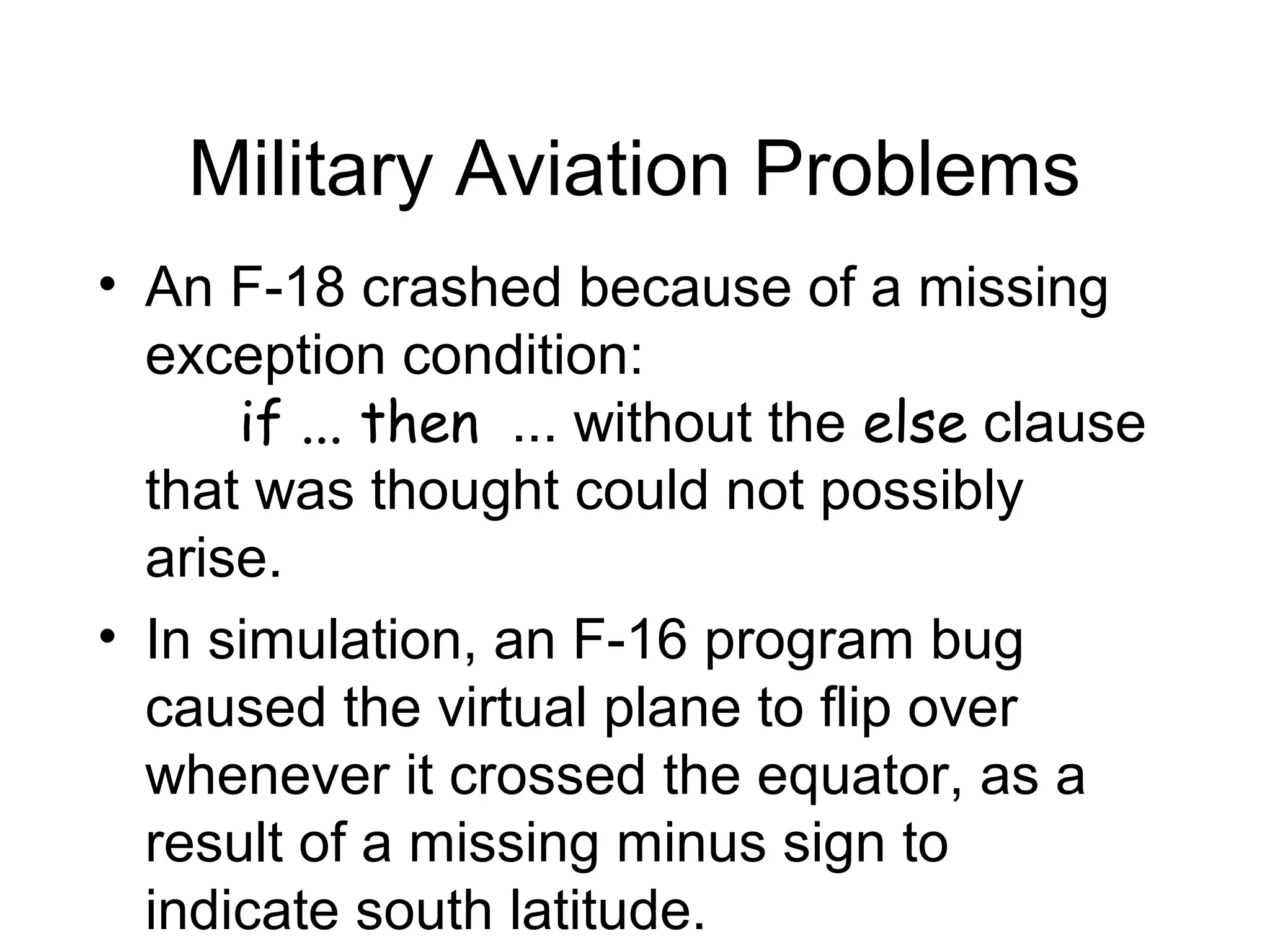 Military Aviation Problems
• An F-18 crashed because of a missing
exception condition:
if ... then ... without the else clause
that was thought could not possibly
arise.
• In simulation, an F-16 program bug
caused the virtual plane to flip over
whenever it crossed the equator, as a
result of a missing minus sign to
indicate south latitude.
 