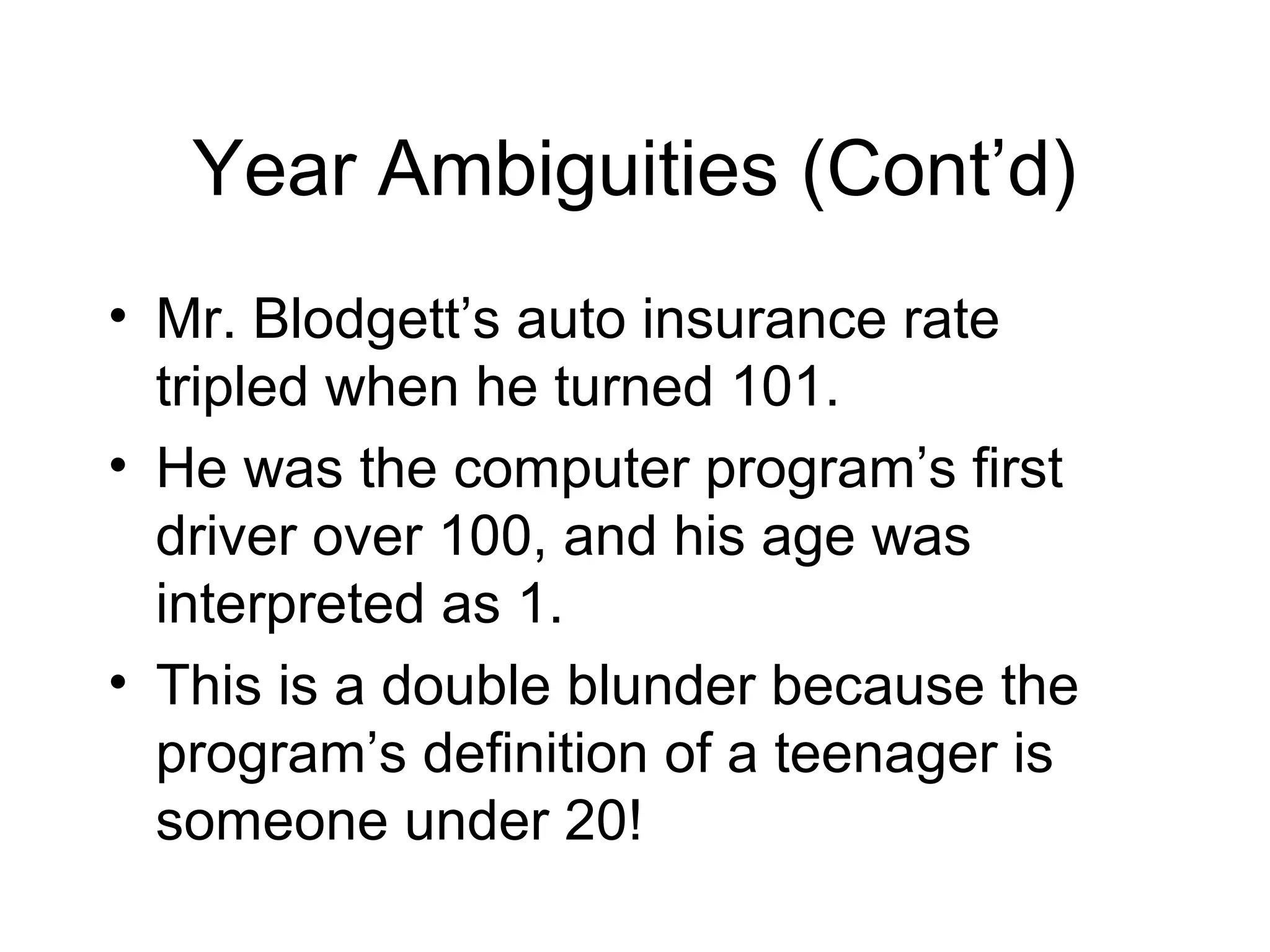 Year Ambiguities (Cont’d)
• Mr. Blodgett’s auto insurance rate
tripled when he turned 101.
• He was the computer program’s first
driver over 100, and his age was
interpreted as 1.
• This is a double blunder because the
program’s definition of a teenager is
someone under 20!
 