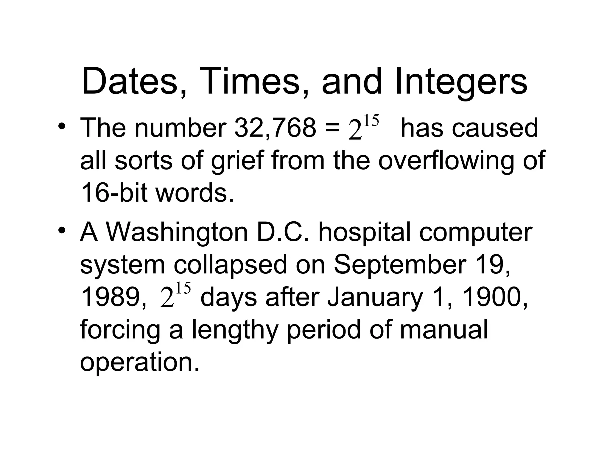Dates, Times, and Integers
• The number 32,768 = has caused
all sorts of grief from the overflowing of
16-bit words.
• A Washington D.C. hospital computer
system collapsed on September 19,
1989, days after January 1, 1900,
forcing a lengthy period of manual
operation.
15
2
15
2
 