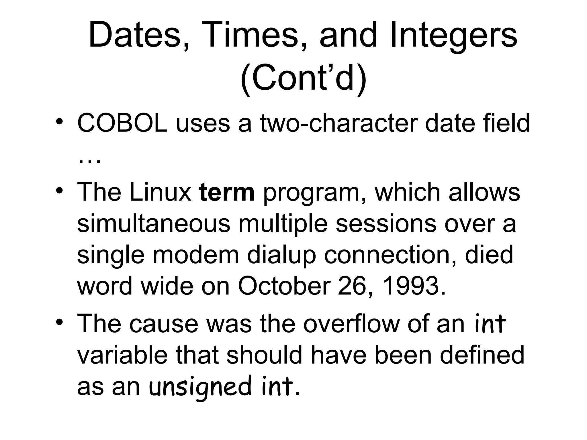 Dates, Times, and Integers
(Cont’d)
• COBOL uses a two-character date field
…
• The Linux term program, which allows
simultaneous multiple sessions over a
single modem dialup connection, died
word wide on October 26, 1993.
• The cause was the overflow of an int
variable that should have been defined
as an unsigned int.
 