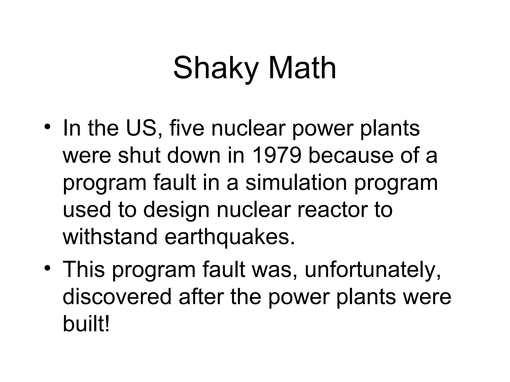 Shaky Math
• In the US, five nuclear power plants
were shut down in 1979 because of a
program fault in a simulation program
used to design nuclear reactor to
withstand earthquakes.
• This program fault was, unfortunately,
discovered after the power plants were
built!
 