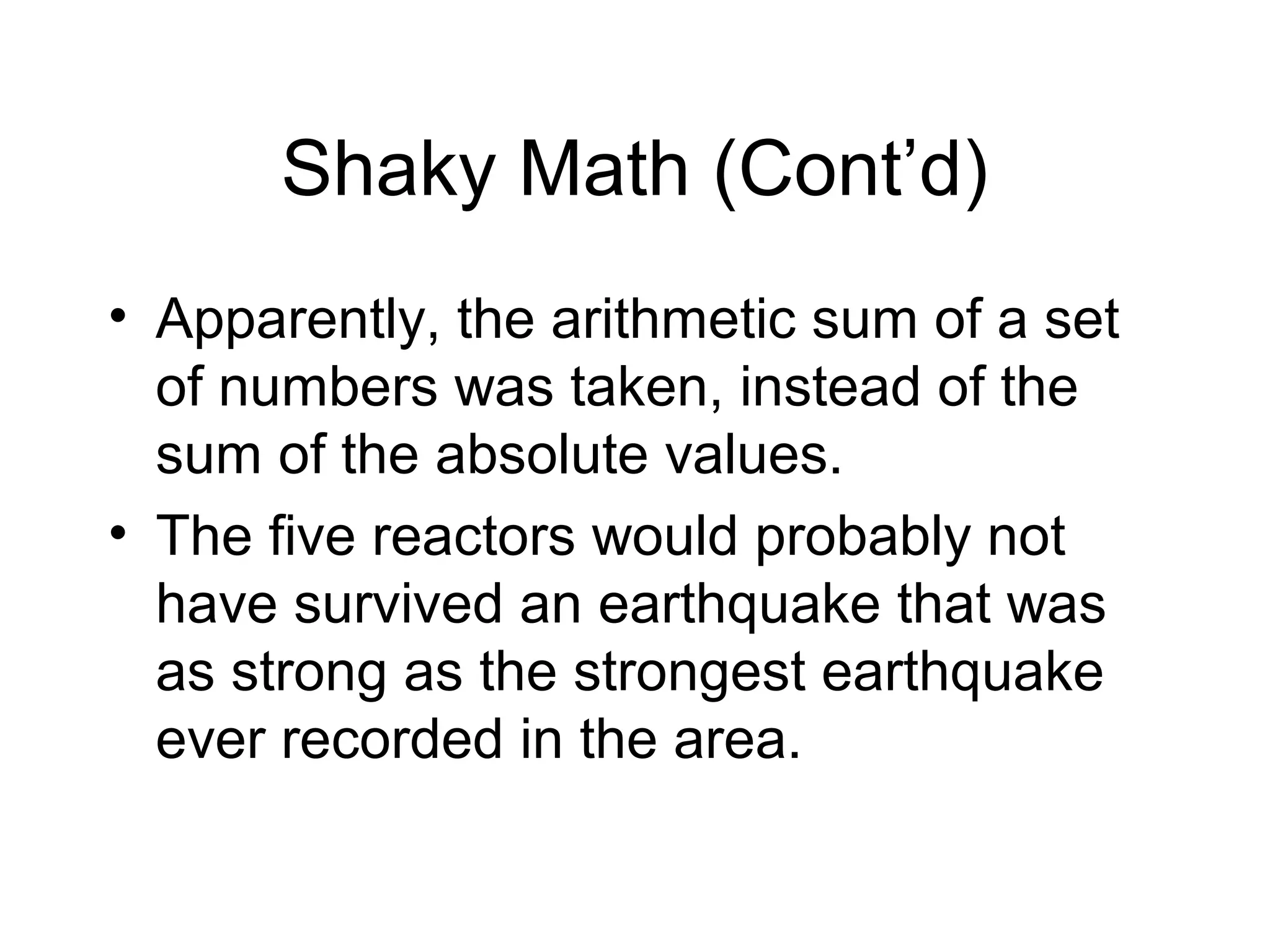 Shaky Math (Cont’d)
• Apparently, the arithmetic sum of a set
of numbers was taken, instead of the
sum of the absolute values.
• The five reactors would probably not
have survived an earthquake that was
as strong as the strongest earthquake
ever recorded in the area.
 