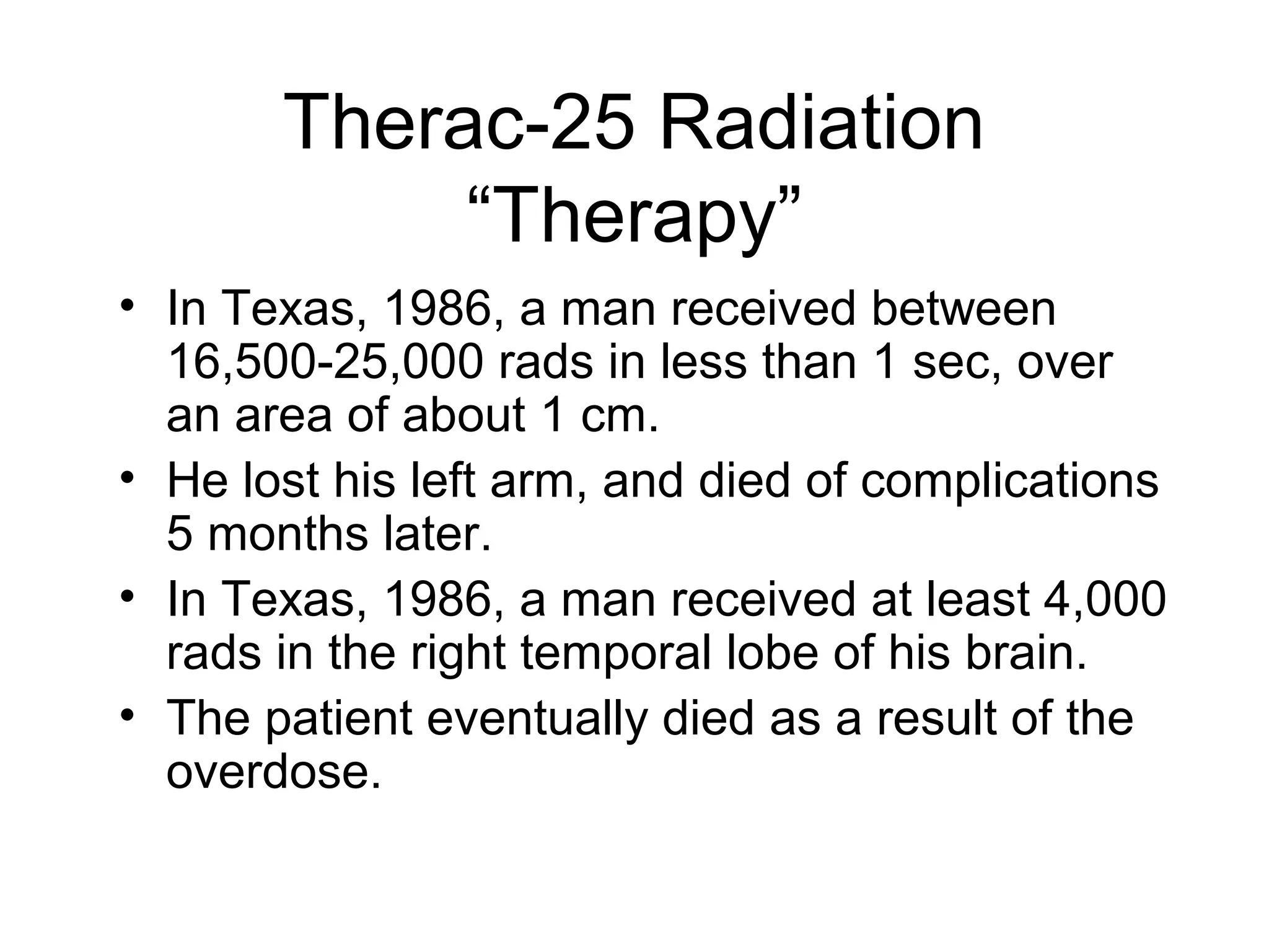 Therac-25 Radiation
“Therapy”
• In Texas, 1986, a man received between
16,500-25,000 rads in less than 1 sec, over
an area of about 1 cm.
• He lost his left arm, and died of complications
5 months later.
• In Texas, 1986, a man received at least 4,000
rads in the right temporal lobe of his brain.
• The patient eventually died as a result of the
overdose.
 