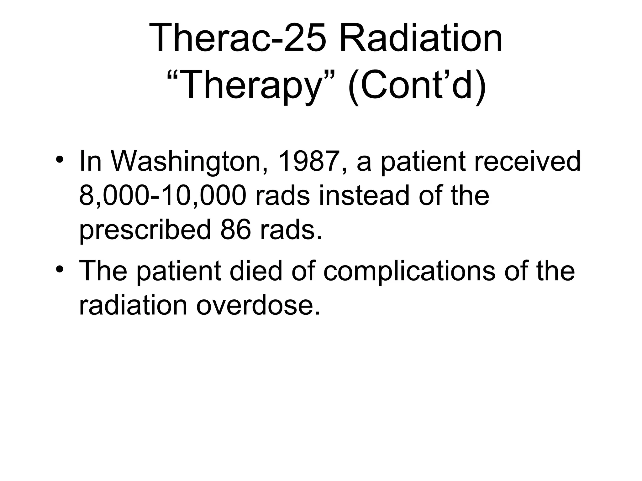 Therac-25 Radiation
“Therapy” (Cont’d)
• In Washington, 1987, a patient received
8,000-10,000 rads instead of the
prescribed 86 rads.
• The patient died of complications of the
radiation overdose.
 
