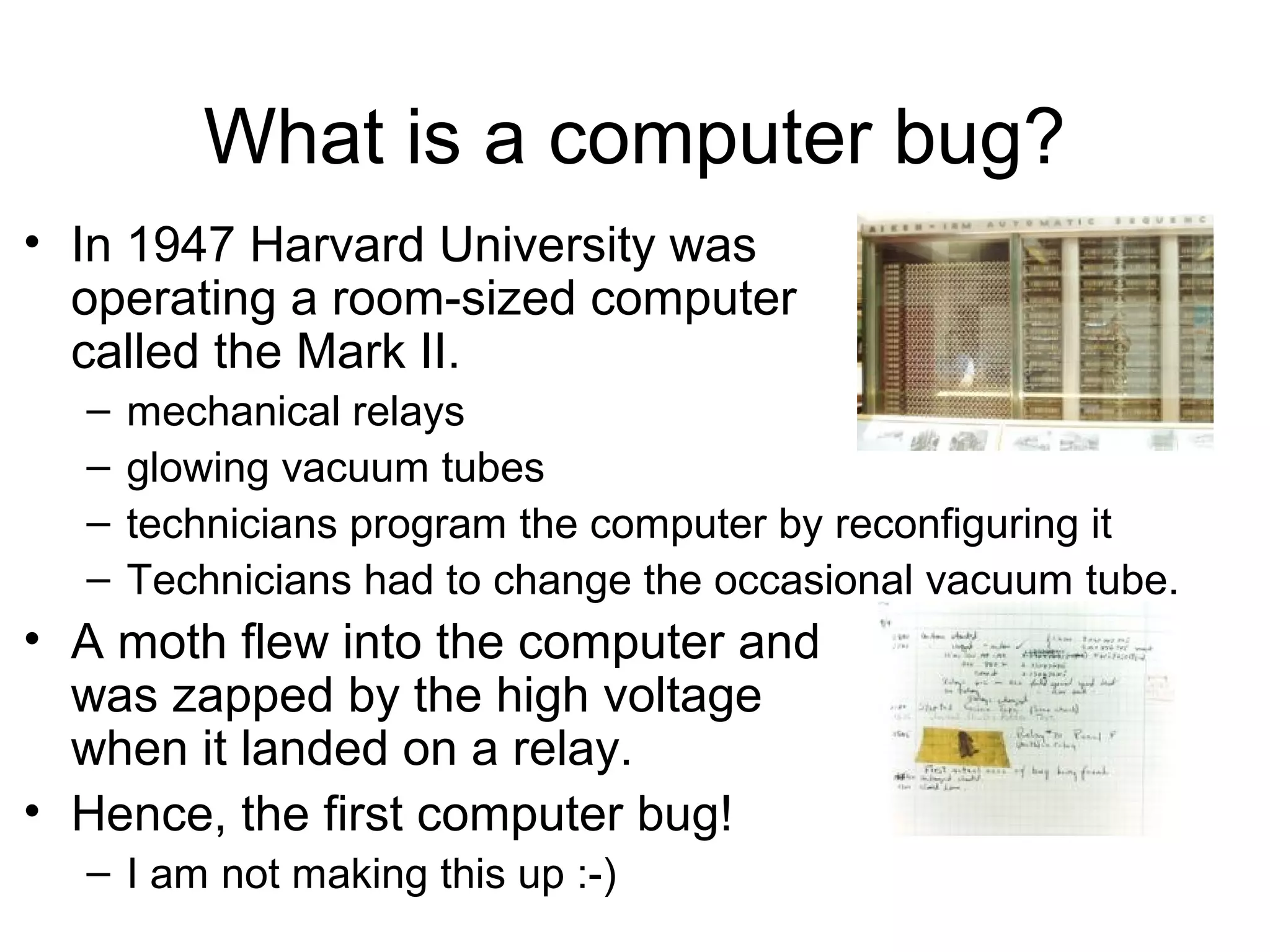 What is a computer bug?
• In 1947 Harvard University was
operating a room-sized computer
called the Mark II.
– mechanical relays
– glowing vacuum tubes
– technicians program the computer by reconfiguring it
– Technicians had to change the occasional vacuum tube.
• A moth flew into the computer and
was zapped by the high voltage
when it landed on a relay.
• Hence, the first computer bug!
– I am not making this up :-)
 