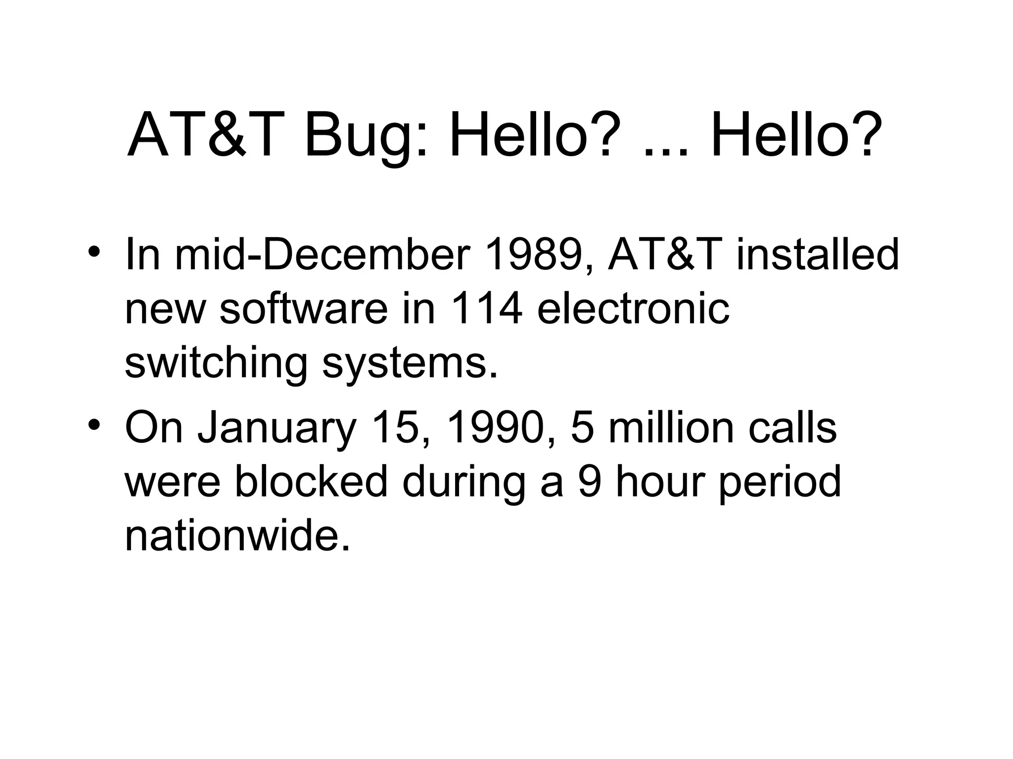 AT&T Bug: Hello? ... Hello?
• In mid-December 1989, AT&T installed
new software in 114 electronic
switching systems.
• On January 15, 1990, 5 million calls
were blocked during a 9 hour period
nationwide.
 