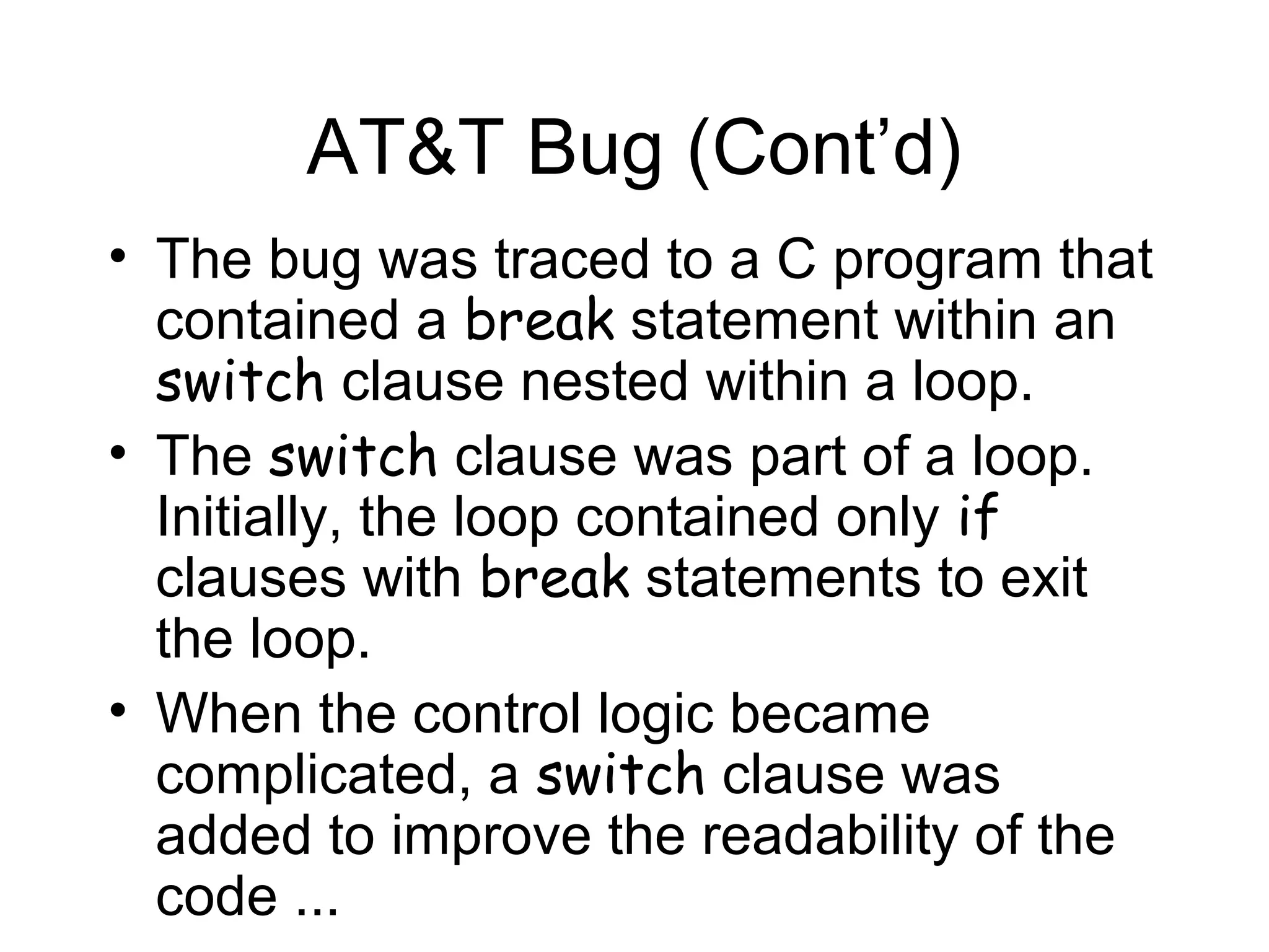 AT&T Bug (Cont’d)
• The bug was traced to a C program that
contained a break statement within an
switch clause nested within a loop.
• The switch clause was part of a loop.
Initially, the loop contained only if
clauses with break statements to exit
the loop.
• When the control logic became
complicated, a switch clause was
added to improve the readability of the
code ...
 