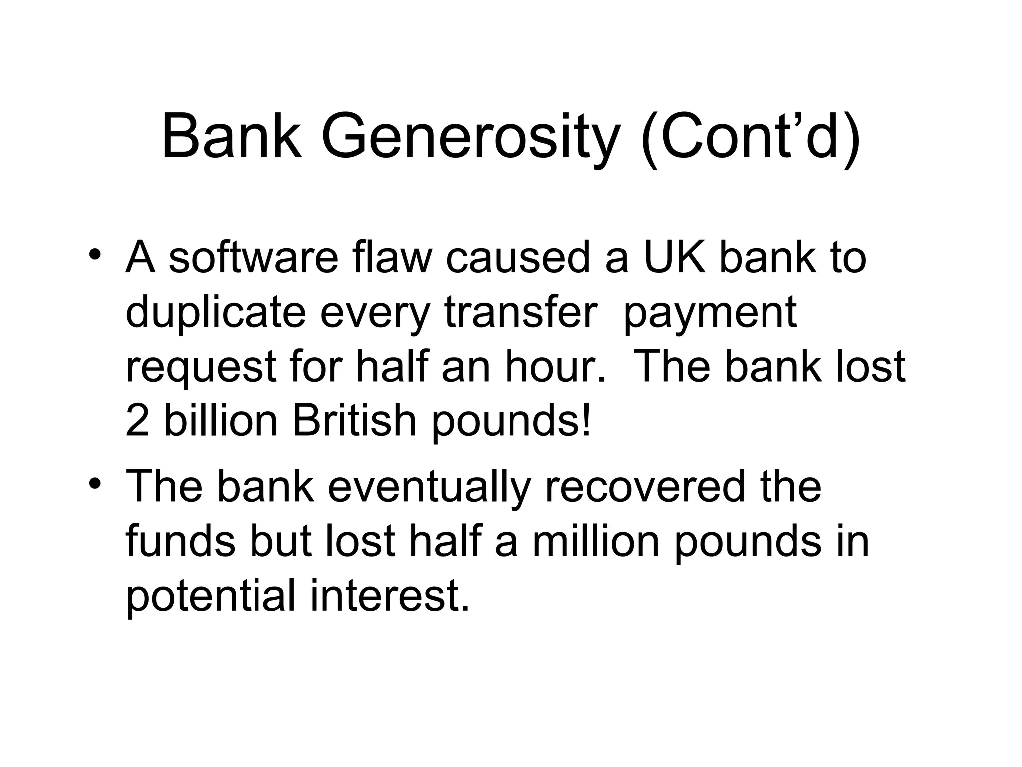 Bank Generosity (Cont’d)
• A software flaw caused a UK bank to
duplicate every transfer payment
request for half an hour. The bank lost
2 billion British pounds!
• The bank eventually recovered the
funds but lost half a million pounds in
potential interest.
 
