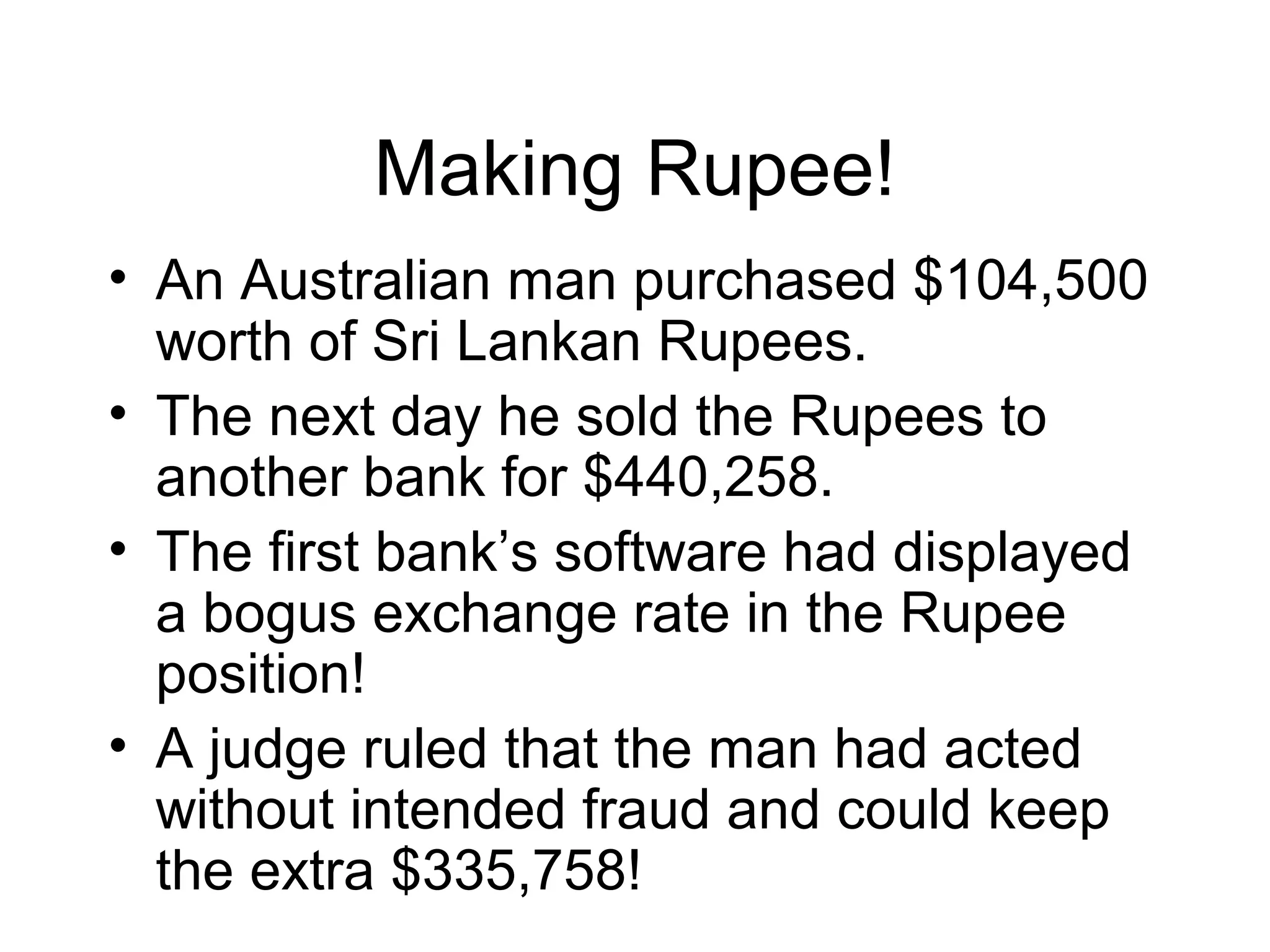 Making Rupee!
• An Australian man purchased $104,500
worth of Sri Lankan Rupees.
• The next day he sold the Rupees to
another bank for $440,258.
• The first bank’s software had displayed
a bogus exchange rate in the Rupee
position!
• A judge ruled that the man had acted
without intended fraud and could keep
the extra $335,758!
 
