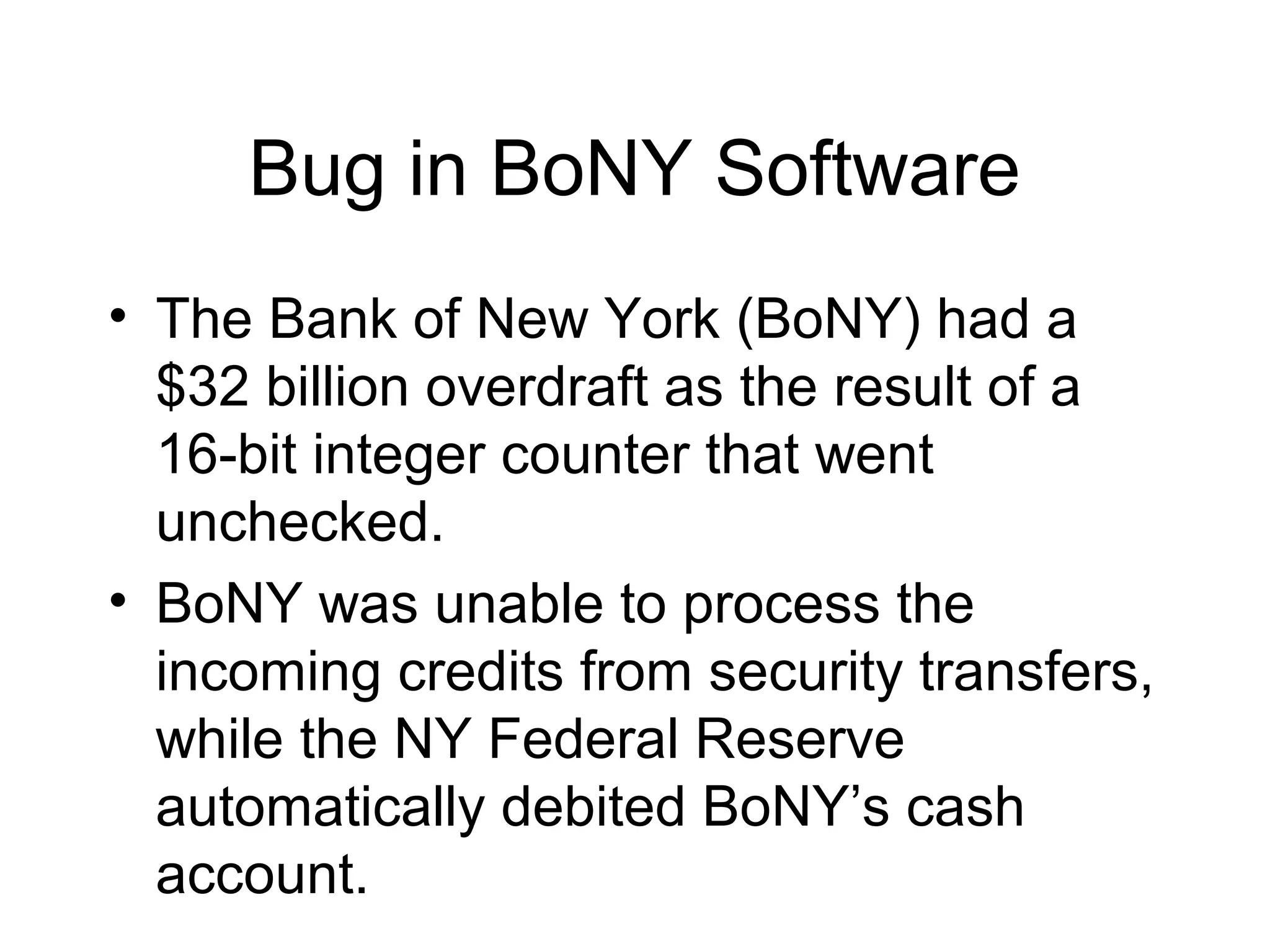 Bug in BoNY Software
• The Bank of New York (BoNY) had a
$32 billion overdraft as the result of a
16-bit integer counter that went
unchecked.
• BoNY was unable to process the
incoming credits from security transfers,
while the NY Federal Reserve
automatically debited BoNY’s cash
account.
 