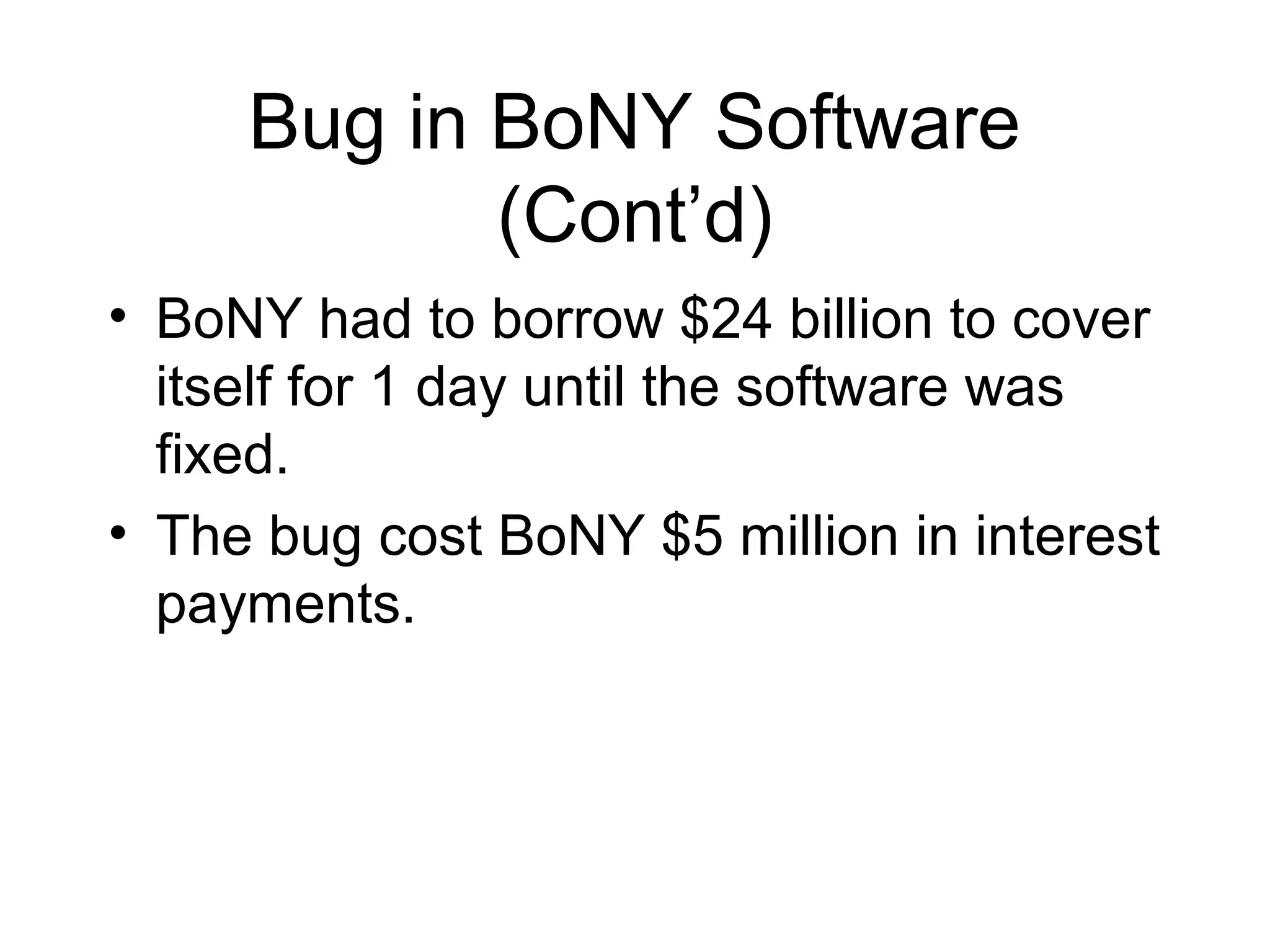 Bug in BoNY Software
(Cont’d)
• BoNY had to borrow $24 billion to cover
itself for 1 day until the software was
fixed.
• The bug cost BoNY $5 million in interest
payments.
 
