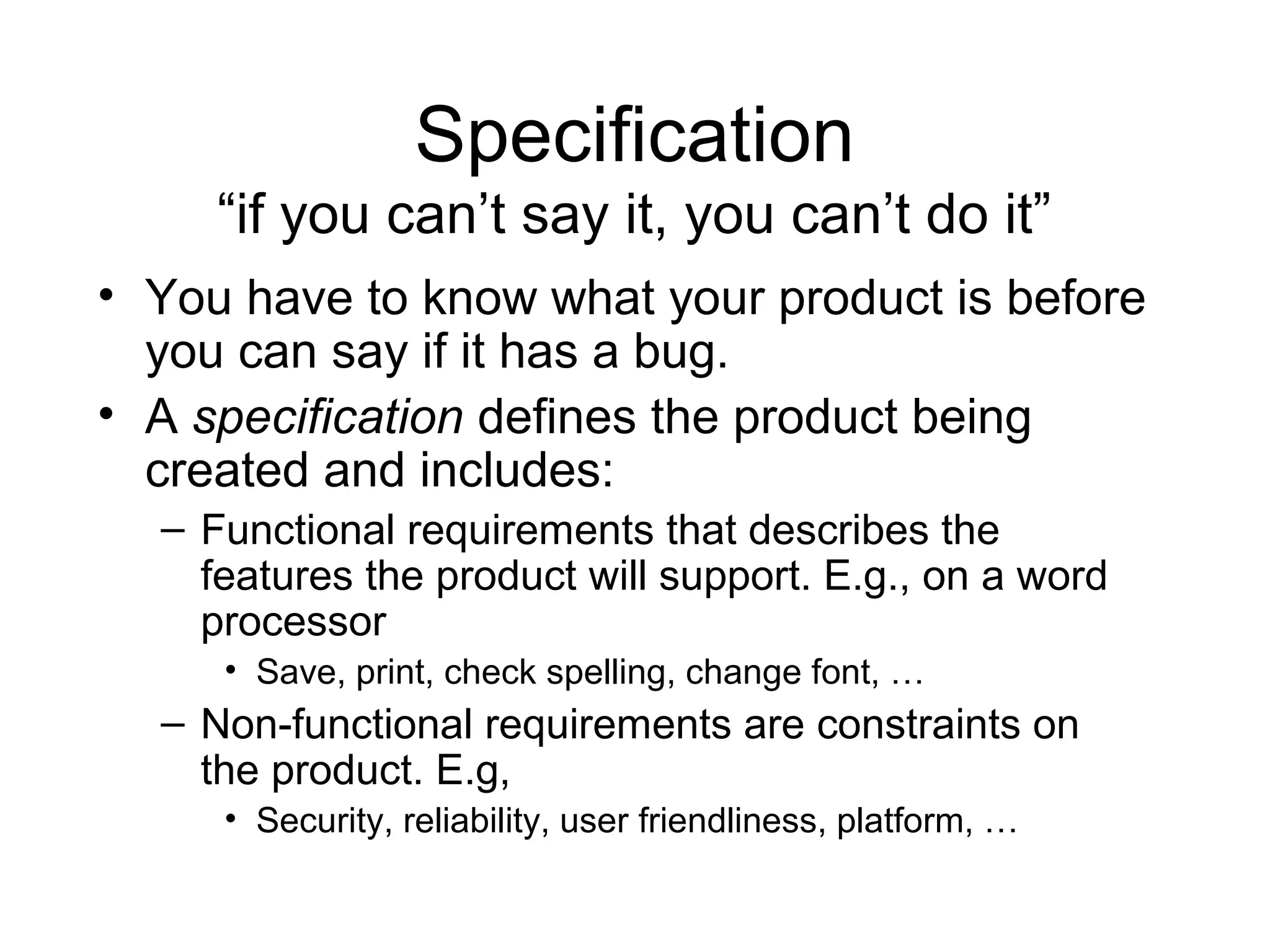 Specification
“if you can’t say it, you can’t do it”
• You have to know what your product is before
you can say if it has a bug.
• A specification defines the product being
created and includes:
– Functional requirements that describes the
features the product will support. E.g., on a word
processor
• Save, print, check spelling, change font, …
– Non-functional requirements are constraints on
the product. E.g,
• Security, reliability, user friendliness, platform, …
 