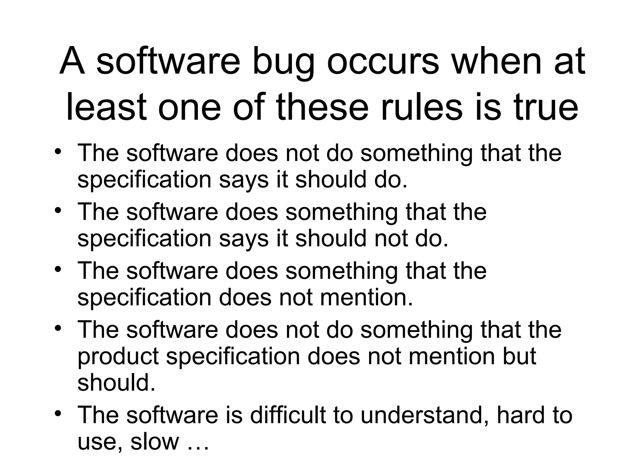 A software bug occurs when at
least one of these rules is true
• The software does not do something that the
specification says it should do.
• The software does something that the
specification says it should not do.
• The software does something that the
specification does not mention.
• The software does not do something that the
product specification does not mention but
should.
• The software is difficult to understand, hard to
use, slow …
 