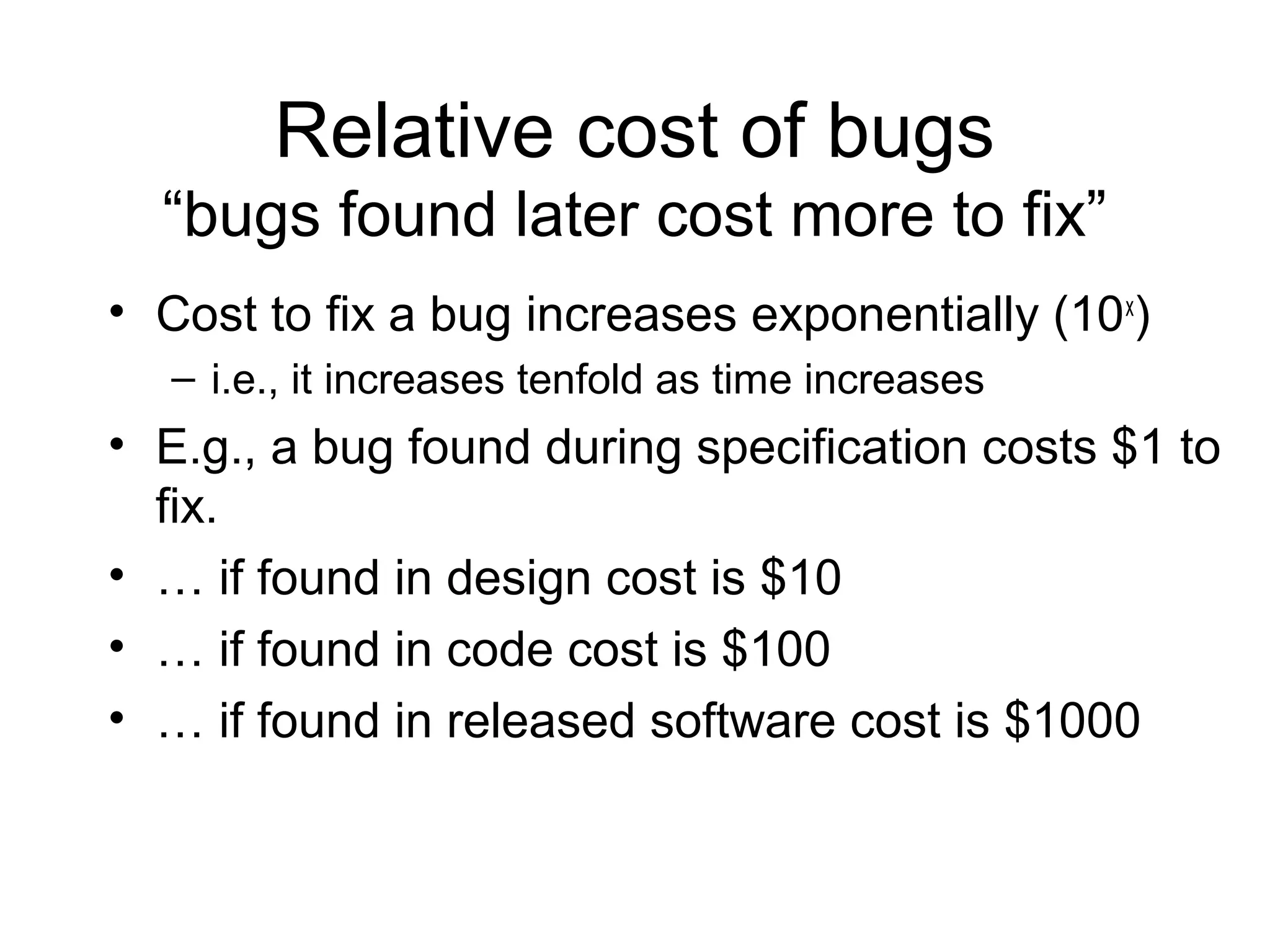 Relative cost of bugs
“bugs found later cost more to fix”
• Cost to fix a bug increases exponentially (10x
)
– i.e., it increases tenfold as time increases
• E.g., a bug found during specification costs $1 to
fix.
• … if found in design cost is $10
• … if found in code cost is $100
• … if found in released software cost is $1000
 
