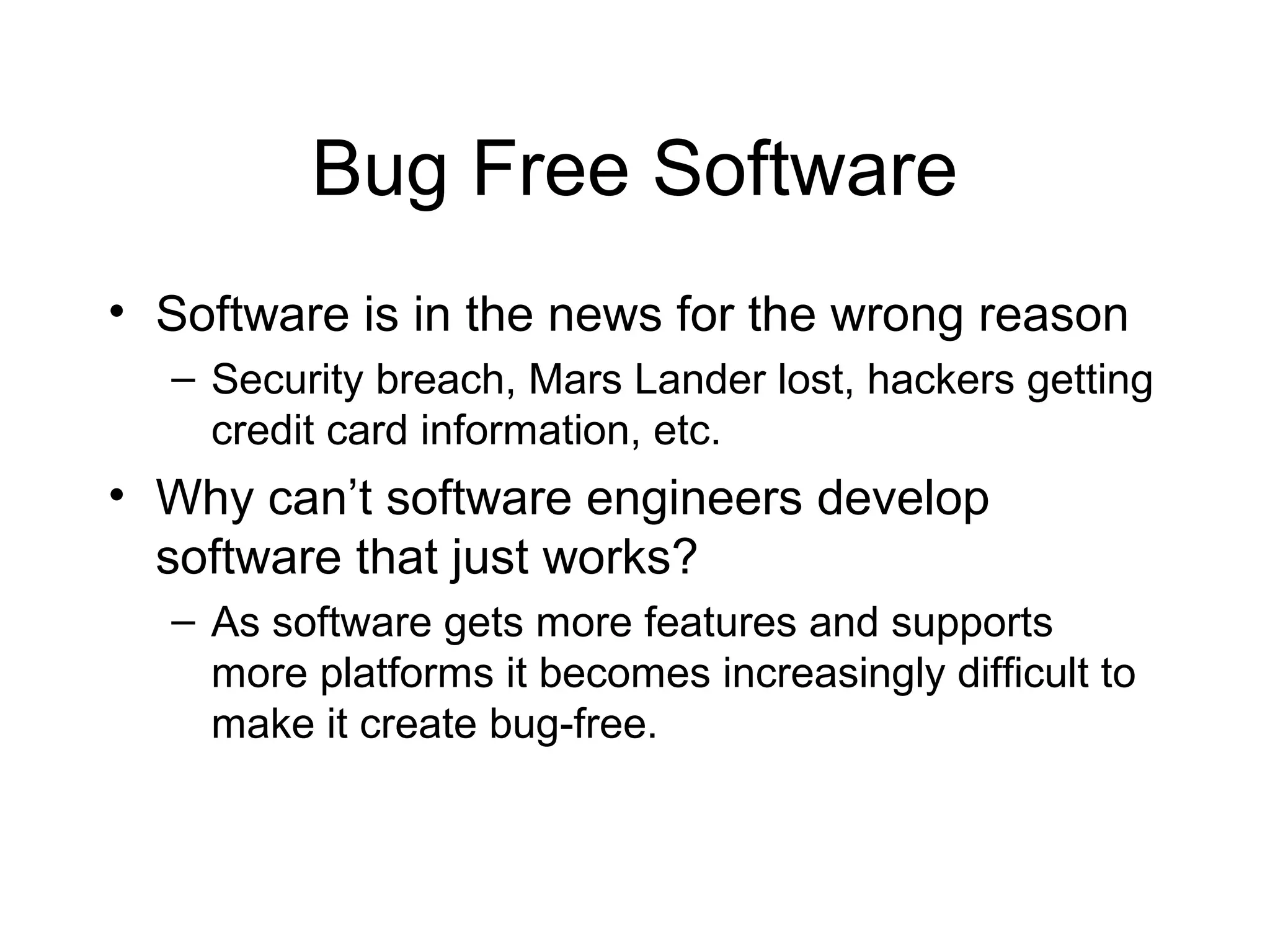 Bug Free Software
• Software is in the news for the wrong reason
– Security breach, Mars Lander lost, hackers getting
credit card information, etc.
• Why can’t software engineers develop
software that just works?
– As software gets more features and supports
more platforms it becomes increasingly difficult to
make it create bug-free.
 