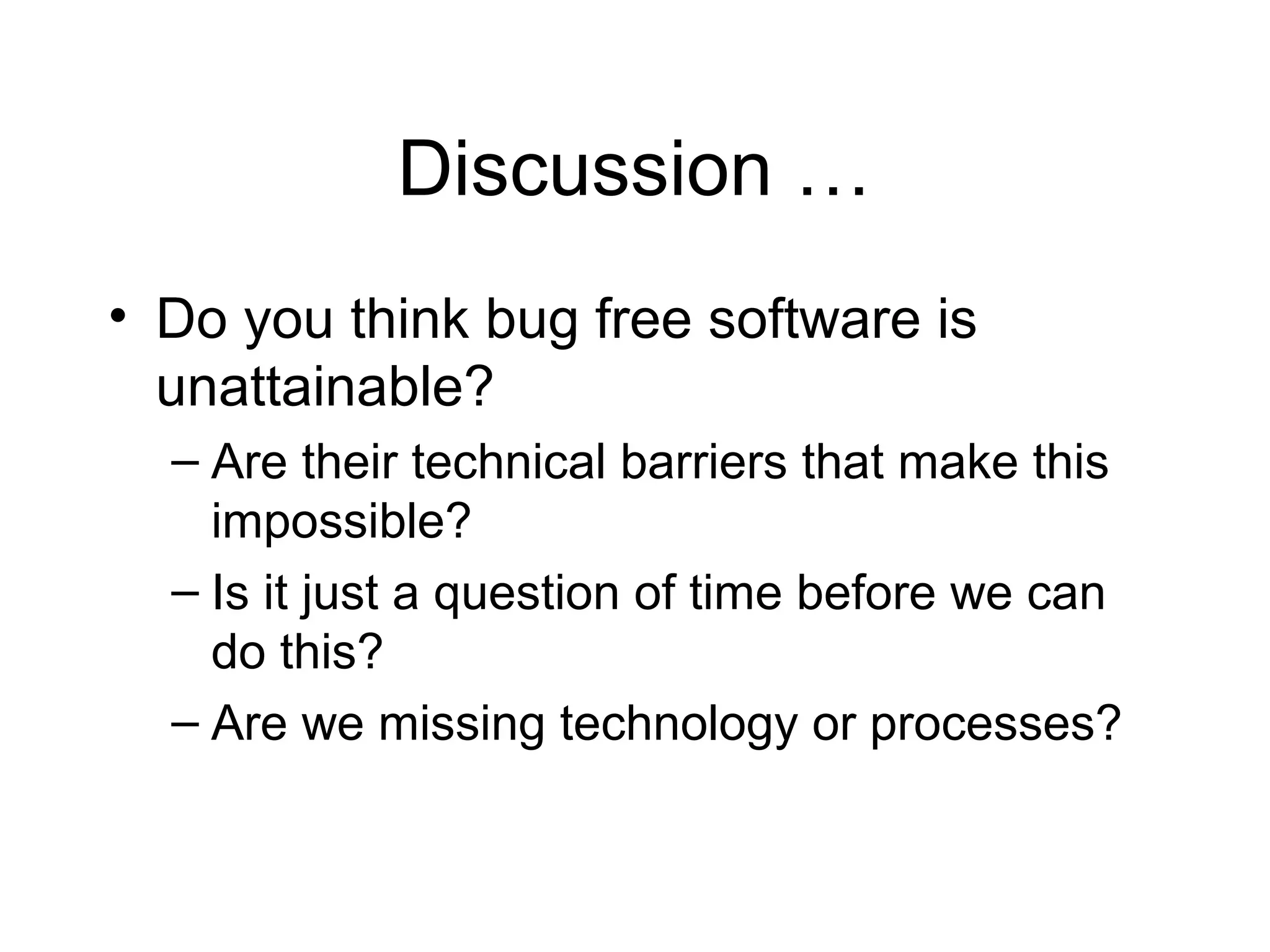 Discussion …
• Do you think bug free software is
unattainable?
– Are their technical barriers that make this
impossible?
– Is it just a question of time before we can
do this?
– Are we missing technology or processes?
 