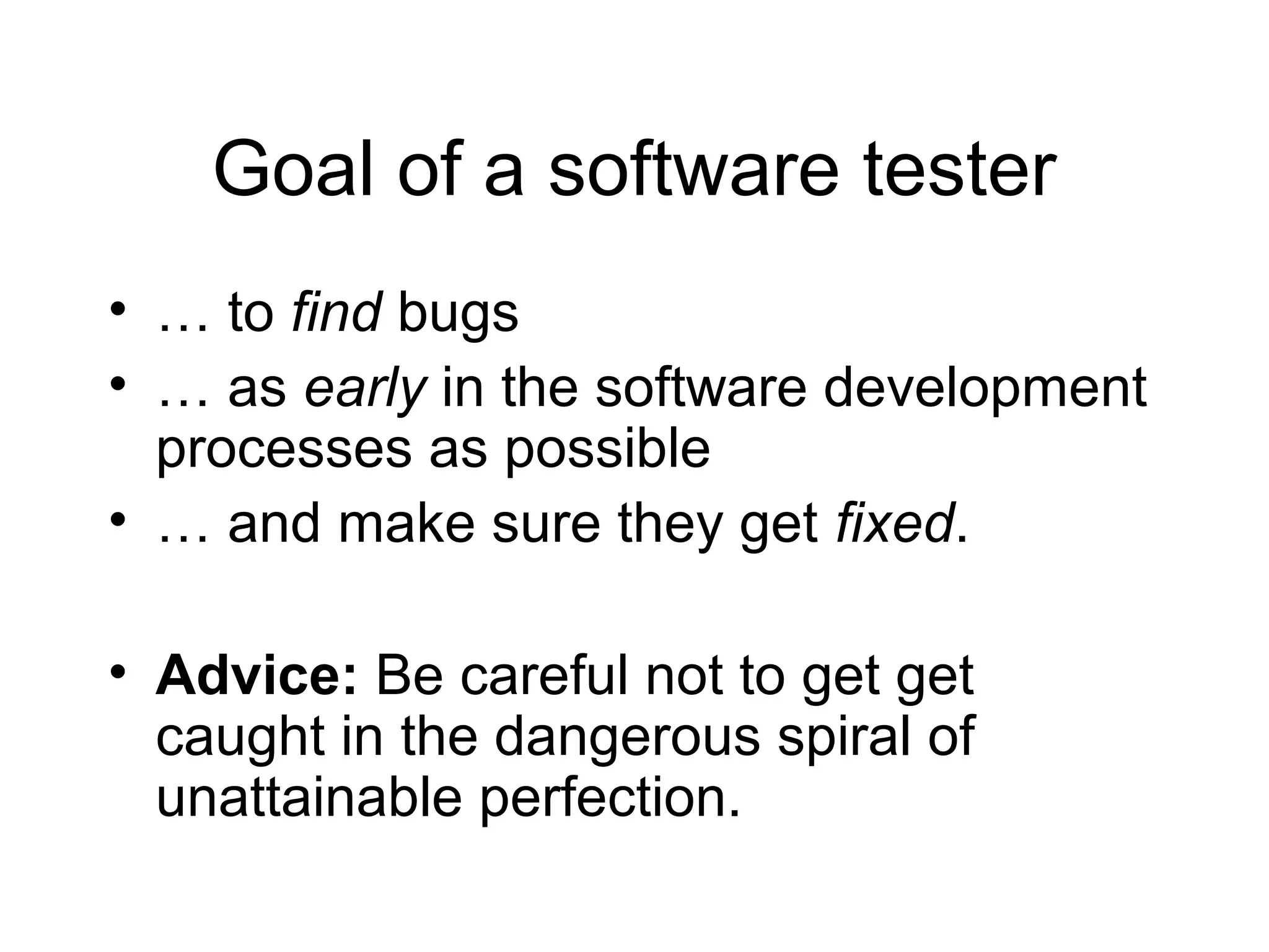 Goal of a software tester
• … to find bugs
• … as early in the software development
processes as possible
• … and make sure they get fixed.
• Advice: Be careful not to get get
caught in the dangerous spiral of
unattainable perfection.
 