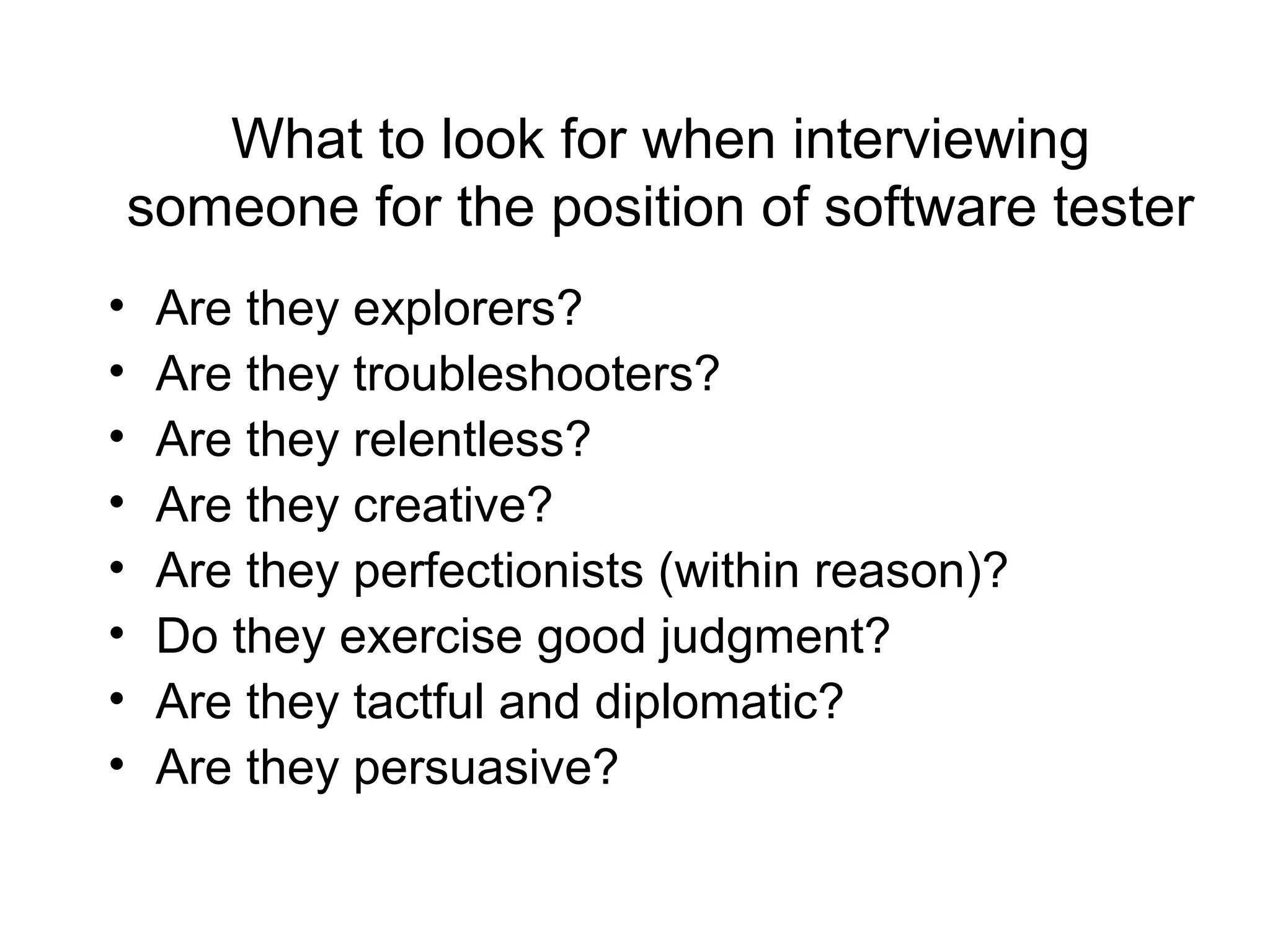 What to look for when interviewing
someone for the position of software tester
• Are they explorers?
• Are they troubleshooters?
• Are they relentless?
• Are they creative?
• Are they perfectionists (within reason)?
• Do they exercise good judgment?
• Are they tactful and diplomatic?
• Are they persuasive?
 