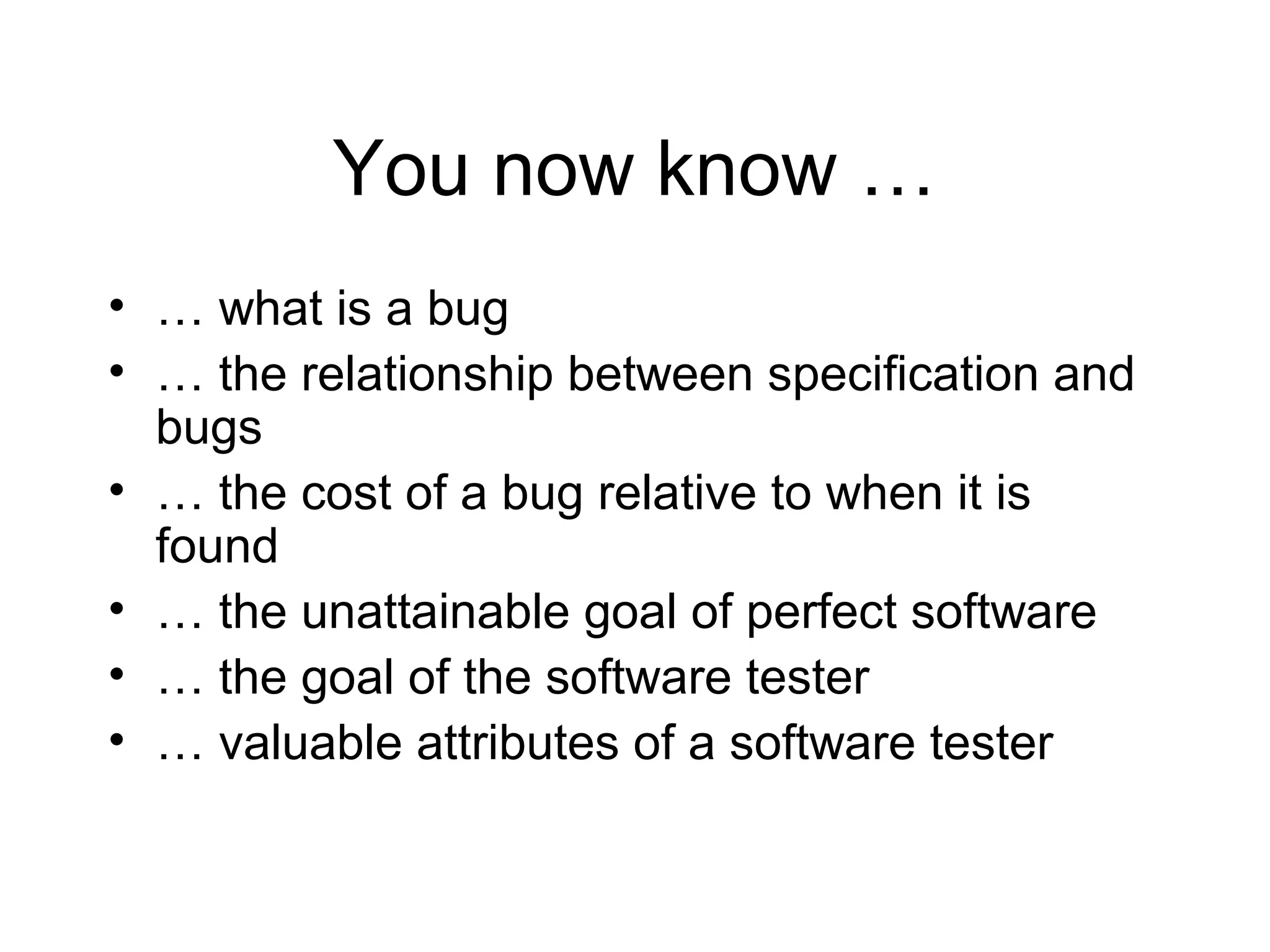 You now know …
• … what is a bug
• … the relationship between specification and
bugs
• … the cost of a bug relative to when it is
found
• … the unattainable goal of perfect software
• … the goal of the software tester
• … valuable attributes of a software tester
 
