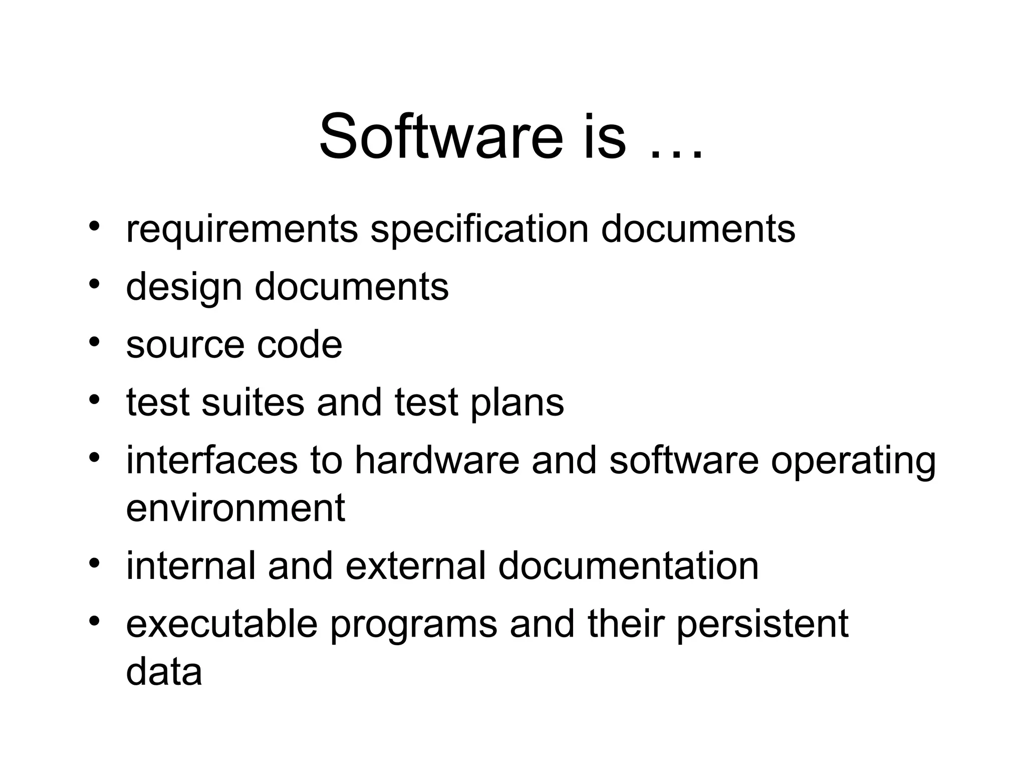 Software is …
• requirements specification documents
• design documents
• source code
• test suites and test plans
• interfaces to hardware and software operating
environment
• internal and external documentation
• executable programs and their persistent
data
 