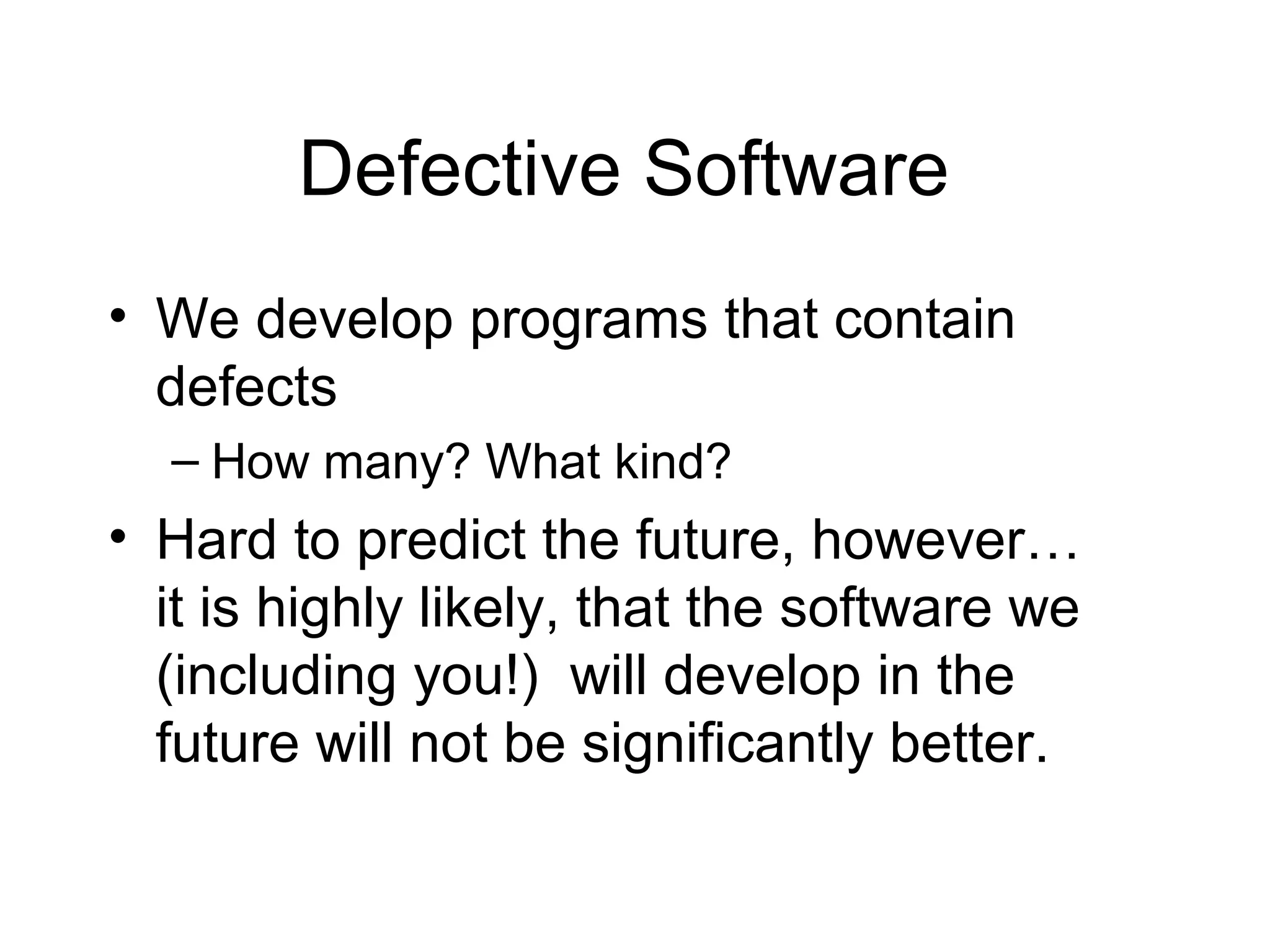 Defective Software
• We develop programs that contain
defects
– How many? What kind?
• Hard to predict the future, however…
it is highly likely, that the software we
(including you!) will develop in the
future will not be significantly better.
 
