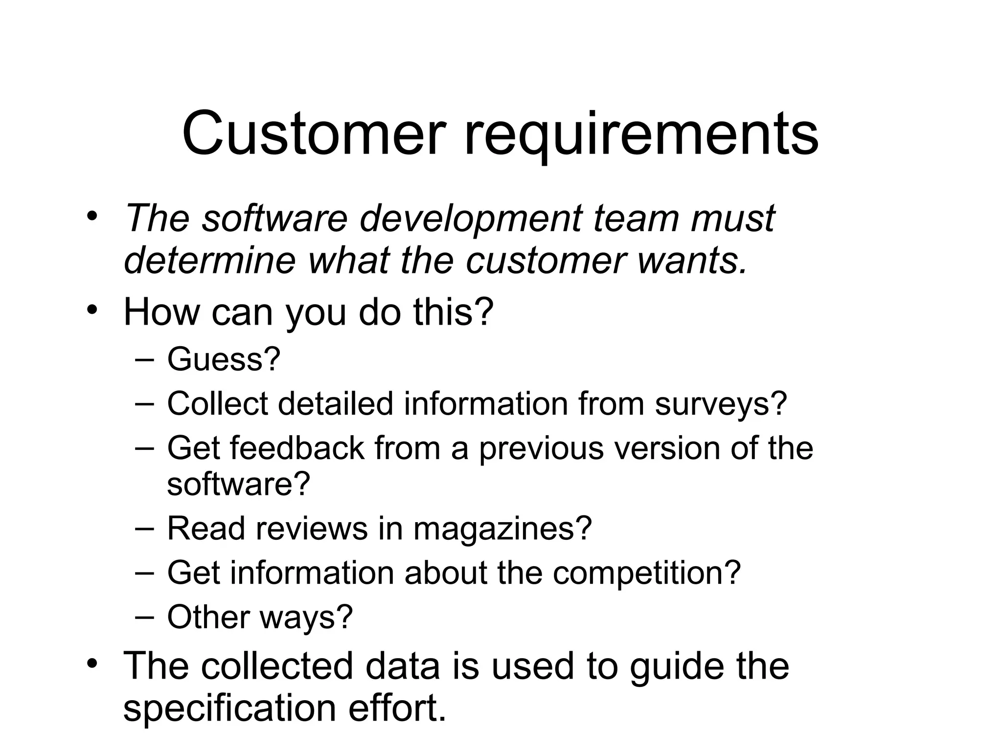 Customer requirements
• The software development team must
determine what the customer wants.
• How can you do this?
– Guess?
– Collect detailed information from surveys?
– Get feedback from a previous version of the
software?
– Read reviews in magazines?
– Get information about the competition?
– Other ways?
• The collected data is used to guide the
specification effort.
 