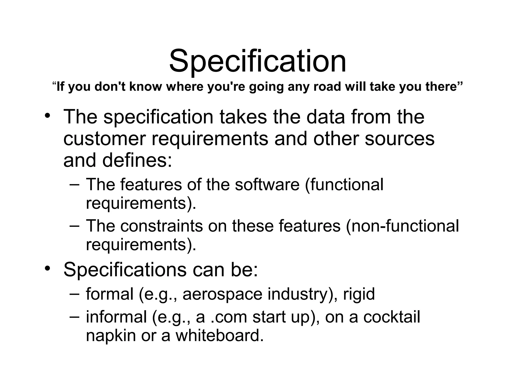 Specification
“If you don't know where you're going any road will take you there”
• The specification takes the data from the
customer requirements and other sources
and defines:
– The features of the software (functional
requirements).
– The constraints on these features (non-functional
requirements).
• Specifications can be:
– formal (e.g., aerospace industry), rigid
– informal (e.g., a .com start up), on a cocktail
napkin or a whiteboard.
 