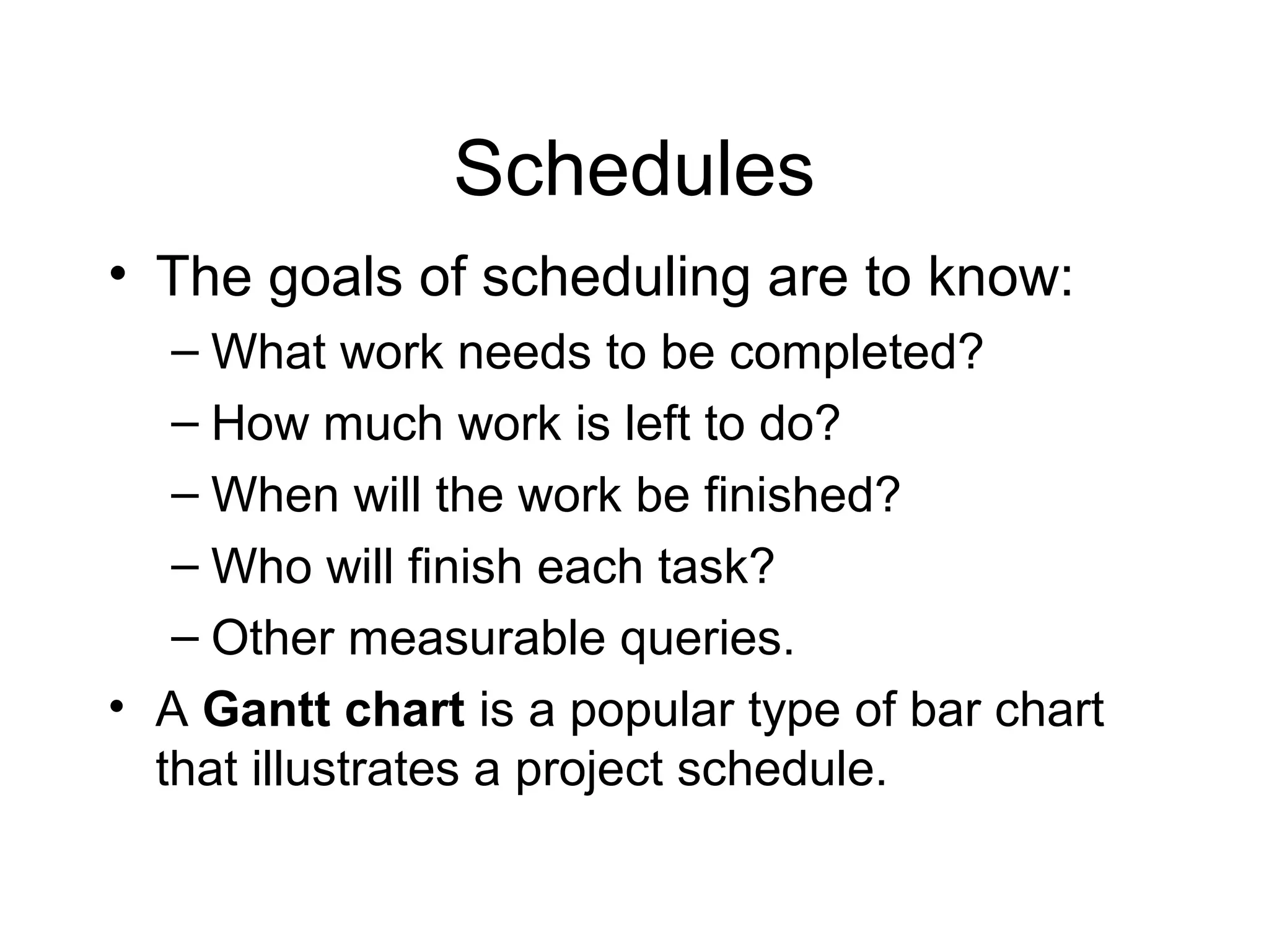 Schedules
• The goals of scheduling are to know:
– What work needs to be completed?
– How much work is left to do?
– When will the work be finished?
– Who will finish each task?
– Other measurable queries.
• A Gantt chart is a popular type of bar chart
that illustrates a project schedule.
 