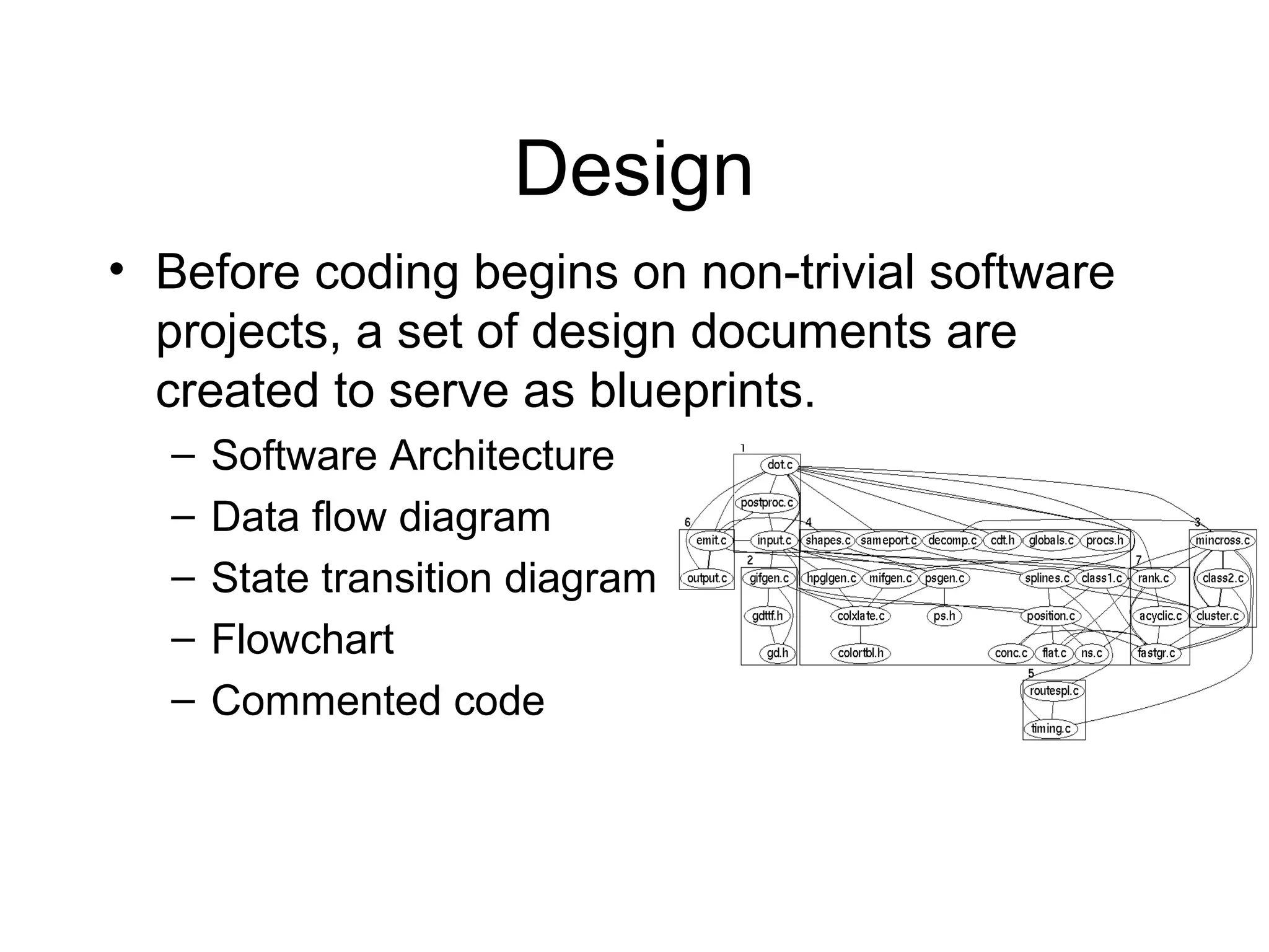 Design
• Before coding begins on non-trivial software
projects, a set of design documents are
created to serve as blueprints.
– Software Architecture
– Data flow diagram
– State transition diagram
– Flowchart
– Commented code
 