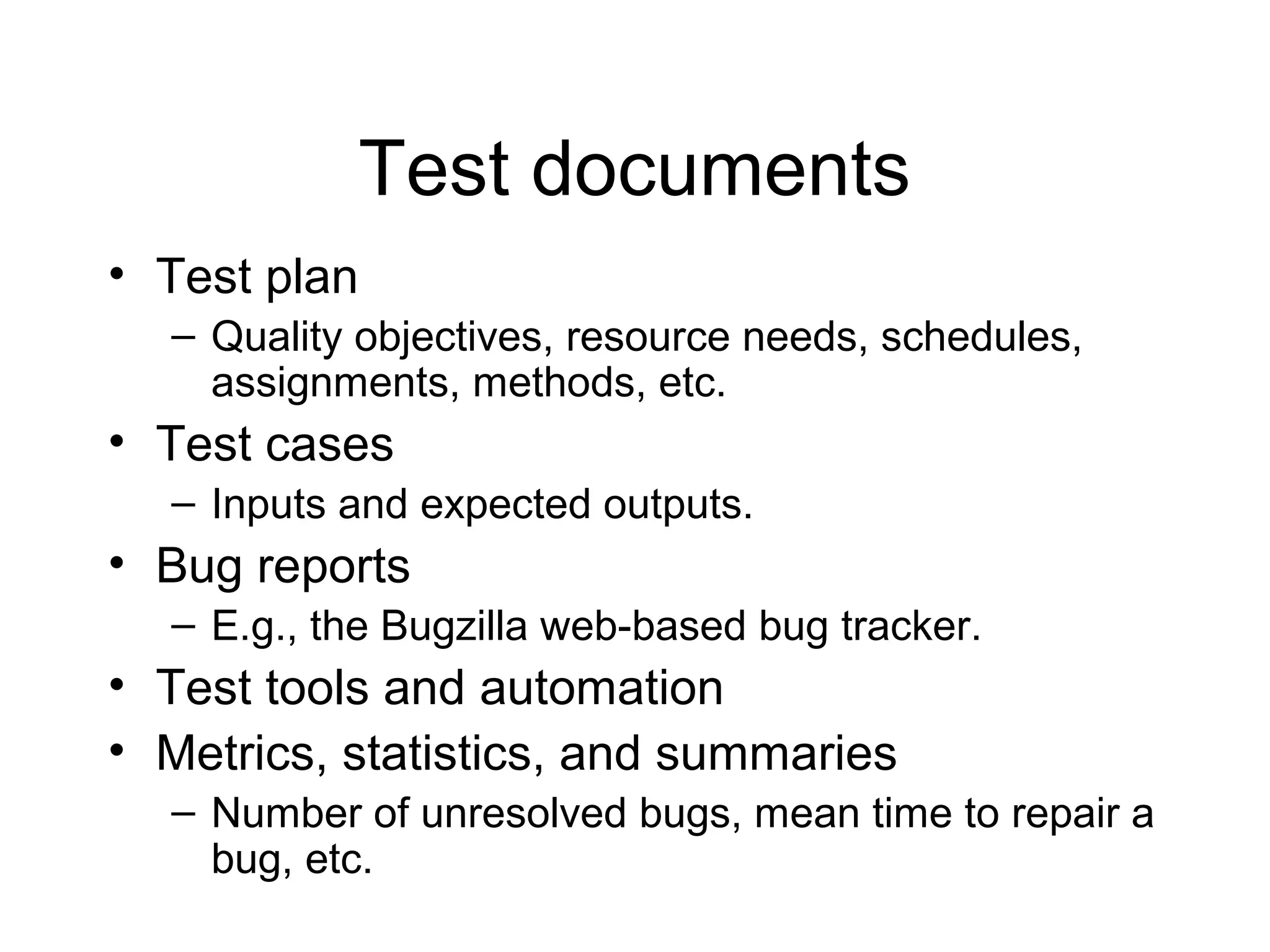Test documents
• Test plan
– Quality objectives, resource needs, schedules,
assignments, methods, etc.
• Test cases
– Inputs and expected outputs.
• Bug reports
– E.g., the Bugzilla web-based bug tracker.
• Test tools and automation
• Metrics, statistics, and summaries
– Number of unresolved bugs, mean time to repair a
bug, etc.
 
