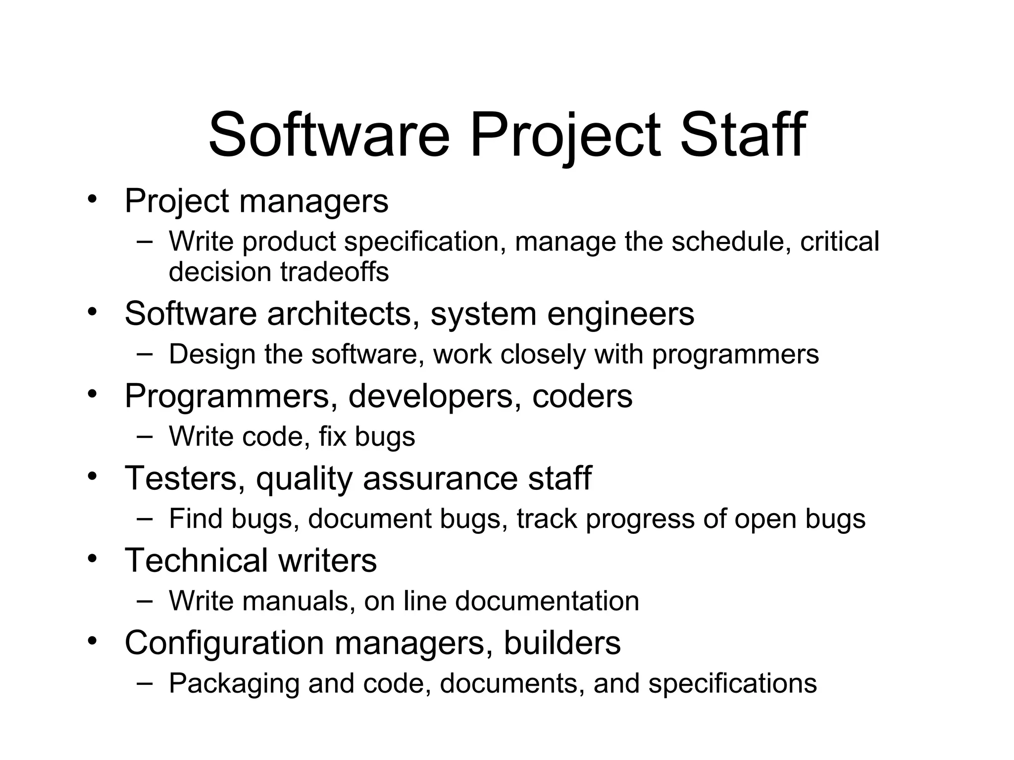 Software Project Staff
• Project managers
– Write product specification, manage the schedule, critical
decision tradeoffs
• Software architects, system engineers
– Design the software, work closely with programmers
• Programmers, developers, coders
– Write code, fix bugs
• Testers, quality assurance staff
– Find bugs, document bugs, track progress of open bugs
• Technical writers
– Write manuals, on line documentation
• Configuration managers, builders
– Packaging and code, documents, and specifications
 