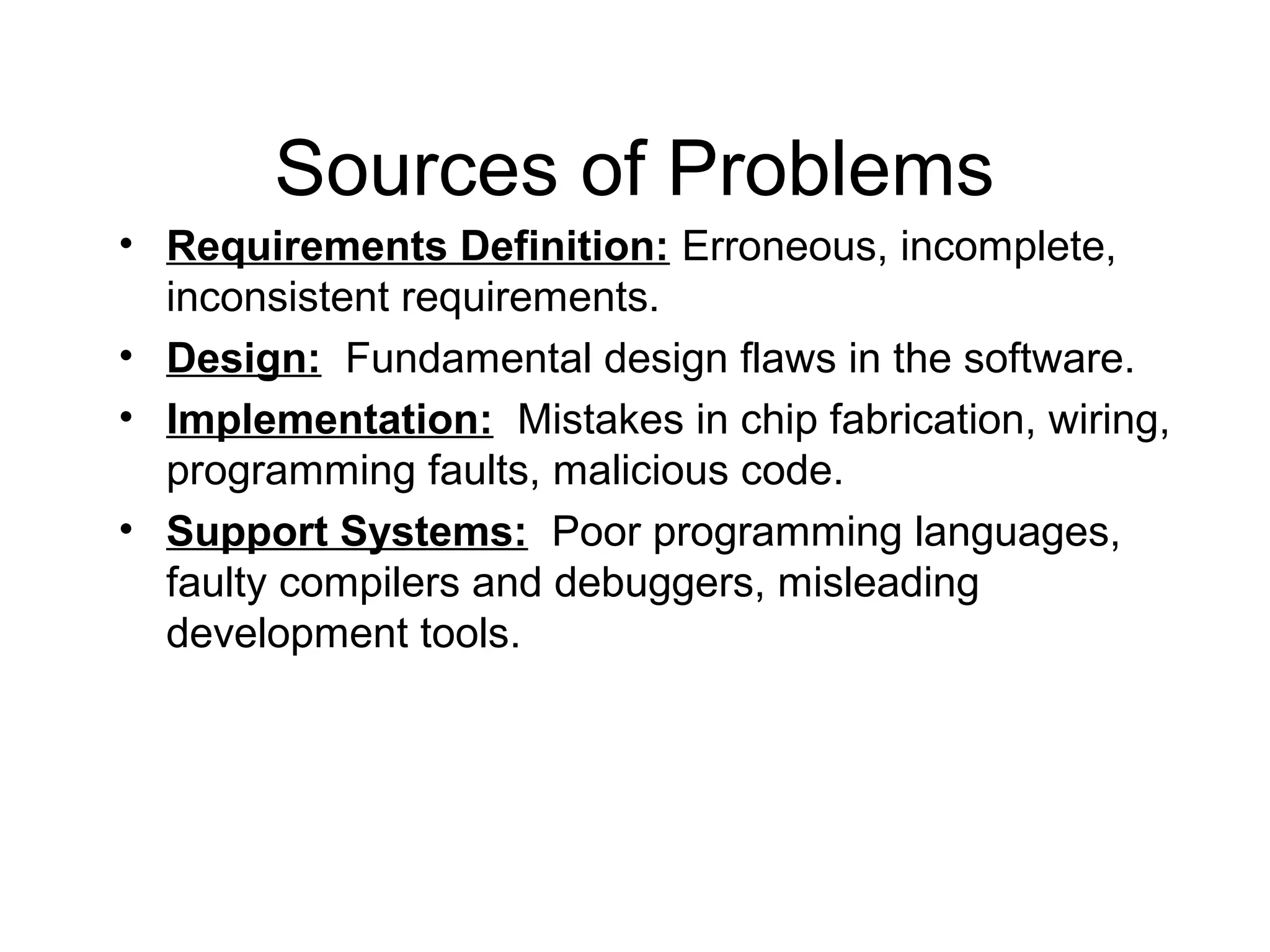 Sources of Problems
• Requirements Definition: Erroneous, incomplete,
inconsistent requirements.
• Design: Fundamental design flaws in the software.
• Implementation: Mistakes in chip fabrication, wiring,
programming faults, malicious code.
• Support Systems: Poor programming languages,
faulty compilers and debuggers, misleading
development tools.
 