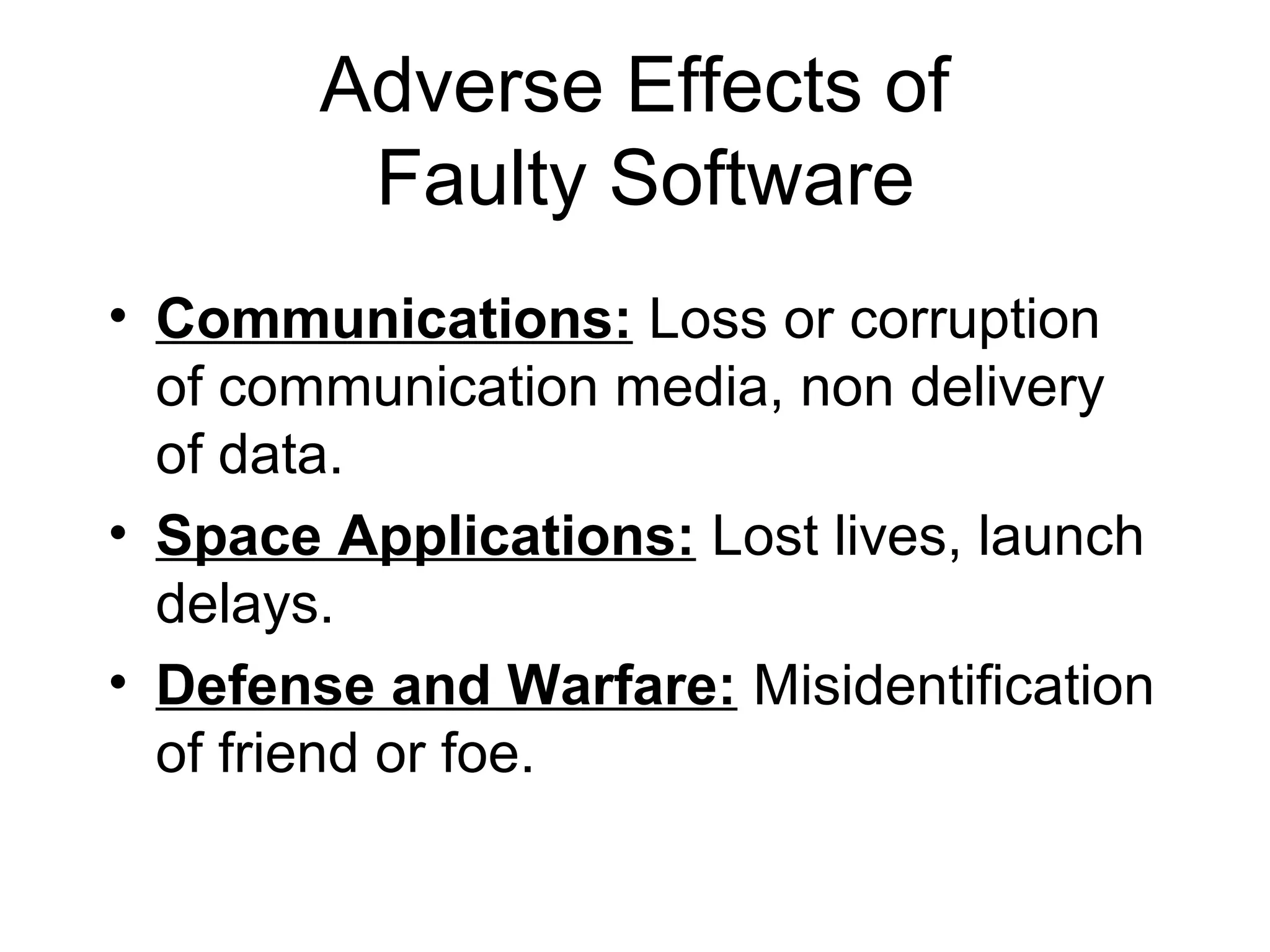 Adverse Effects of
Faulty Software
• Communications: Loss or corruption
of communication media, non delivery
of data.
• Space Applications: Lost lives, launch
delays.
• Defense and Warfare: Misidentification
of friend or foe.
 