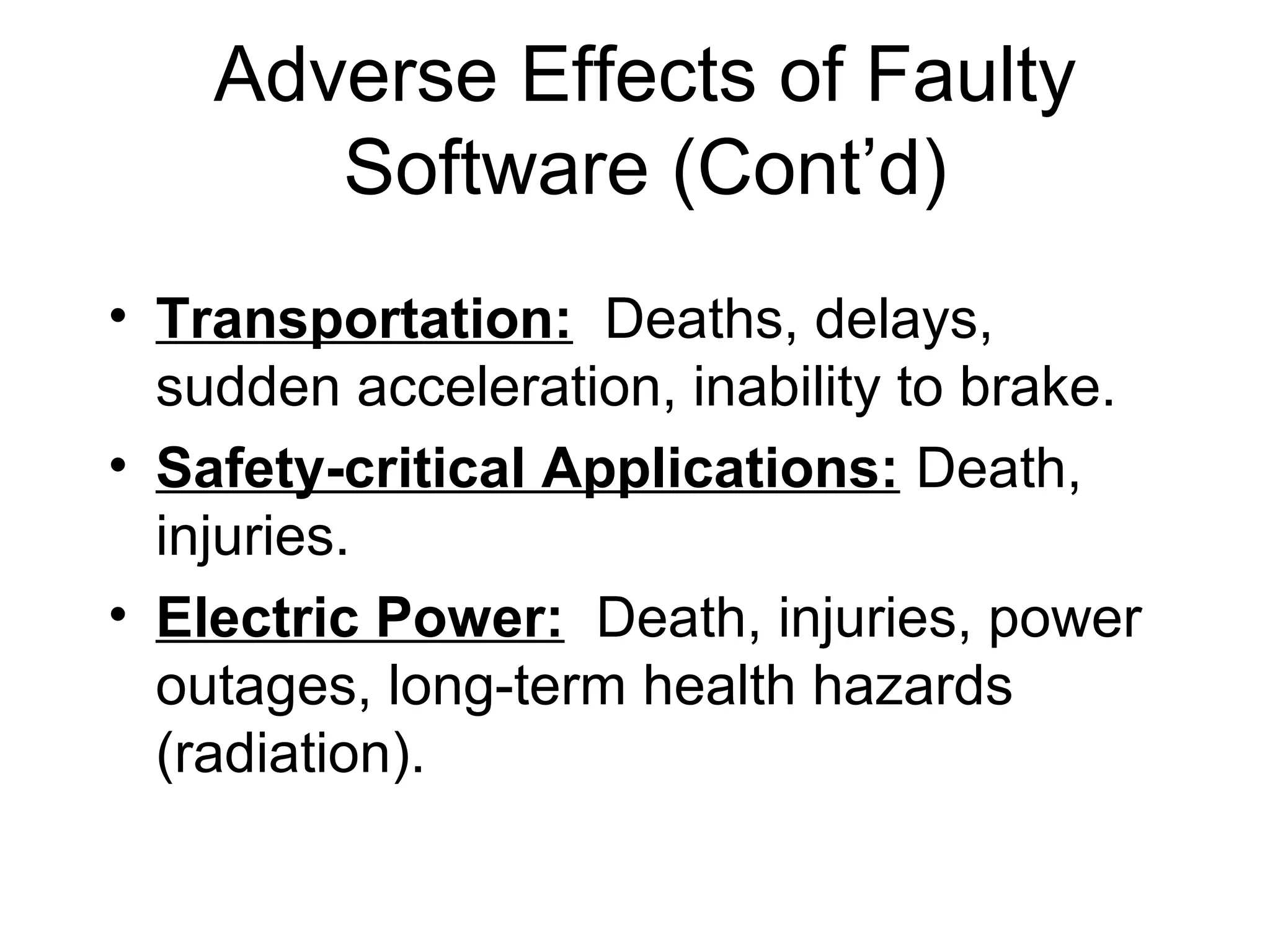 Adverse Effects of Faulty
Software (Cont’d)
• Transportation: Deaths, delays,
sudden acceleration, inability to brake.
• Safety-critical Applications: Death,
injuries.
• Electric Power: Death, injuries, power
outages, long-term health hazards
(radiation).
 