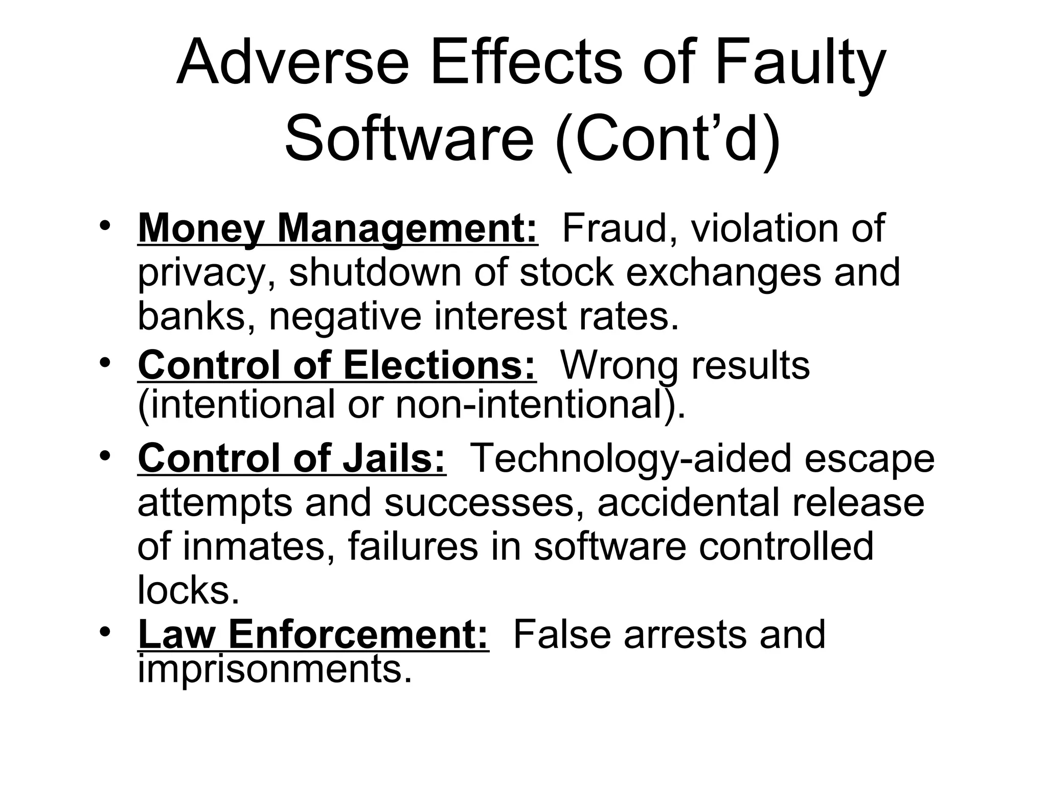 Adverse Effects of Faulty
Software (Cont’d)
• Money Management: Fraud, violation of
privacy, shutdown of stock exchanges and
banks, negative interest rates.
• Control of Elections: Wrong results
(intentional or non-intentional).
• Control of Jails: Technology-aided escape
attempts and successes, accidental release
of inmates, failures in software controlled
locks.
• Law Enforcement: False arrests and
imprisonments.
 