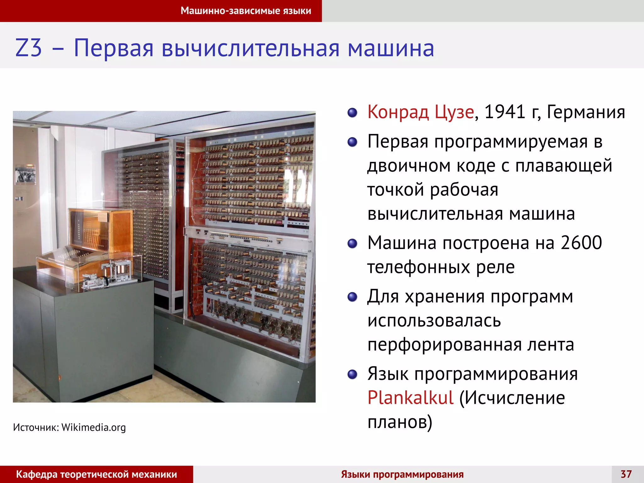 Машинно-зависимые языки
Z3 – Первая вычислительная машина
Источник: Wikimedia.org
Конрад Цузе, 1941 г, Германия
Первая программируемая в
двоичном коде с плавающей
точкой рабочая
вычислительная машина
Машина построена на 2600
телефонных реле
Для хранения программ
использовалась
перфорированная лента
Язык программирования
Plankalkul (Исчисление
планов)
Кафедра теоретической механики Языки программирования 37
 