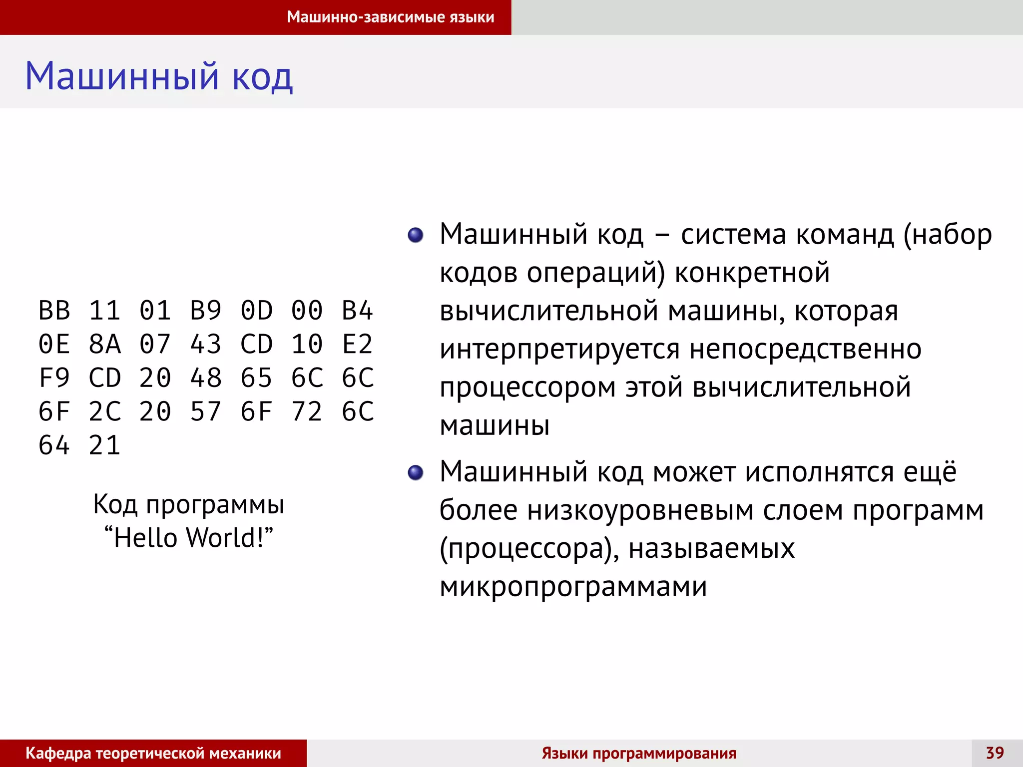 Машинно-зависимые языки
Машинный код
BB 11 01 B9 0D 00 B4
0E 8A 07 43 CD 10 E2
F9 CD 20 48 65 6C 6C
6F 2C 20 57 6F 72 6C
64 21
Код программы
“Hello World!”
Машинный код – система команд (набор
кодов операций) конкретной
вычислительной машины, которая
интерпретируется непосредственно
процессором этой вычислительной
машины
Машинный код может исполнятся ещё
более низкоуровневым слоем программ
(процессора), называемых
микропрограммами
Кафедра теоретической механики Языки программирования 39
 