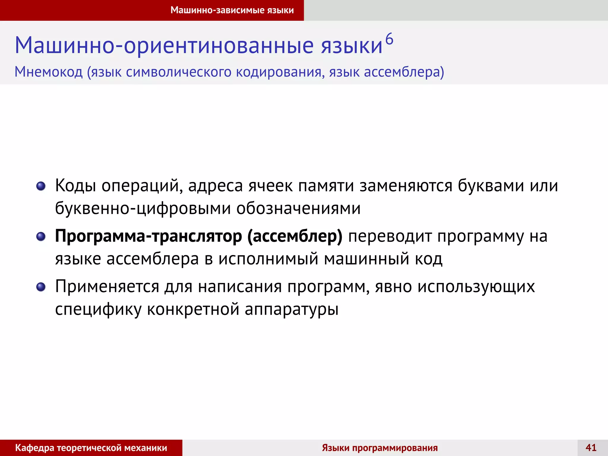 Машинно-зависимые языки
Машинно-ориентинованные языки6
Мнемокод (язык символического кодирования, язык ассемблера)
Коды операций, адреса ячеек памяти заменяются буквами или
буквенно-цифровыми обозначениями
Программа-транслятор (ассемблер) переводит программу на
языке ассемблера в исполнимый машинный код
Применяется для написания программ, явно использующих
специфику конкретной аппаратуры
Кафедра теоретической механики Языки программирования 41
 