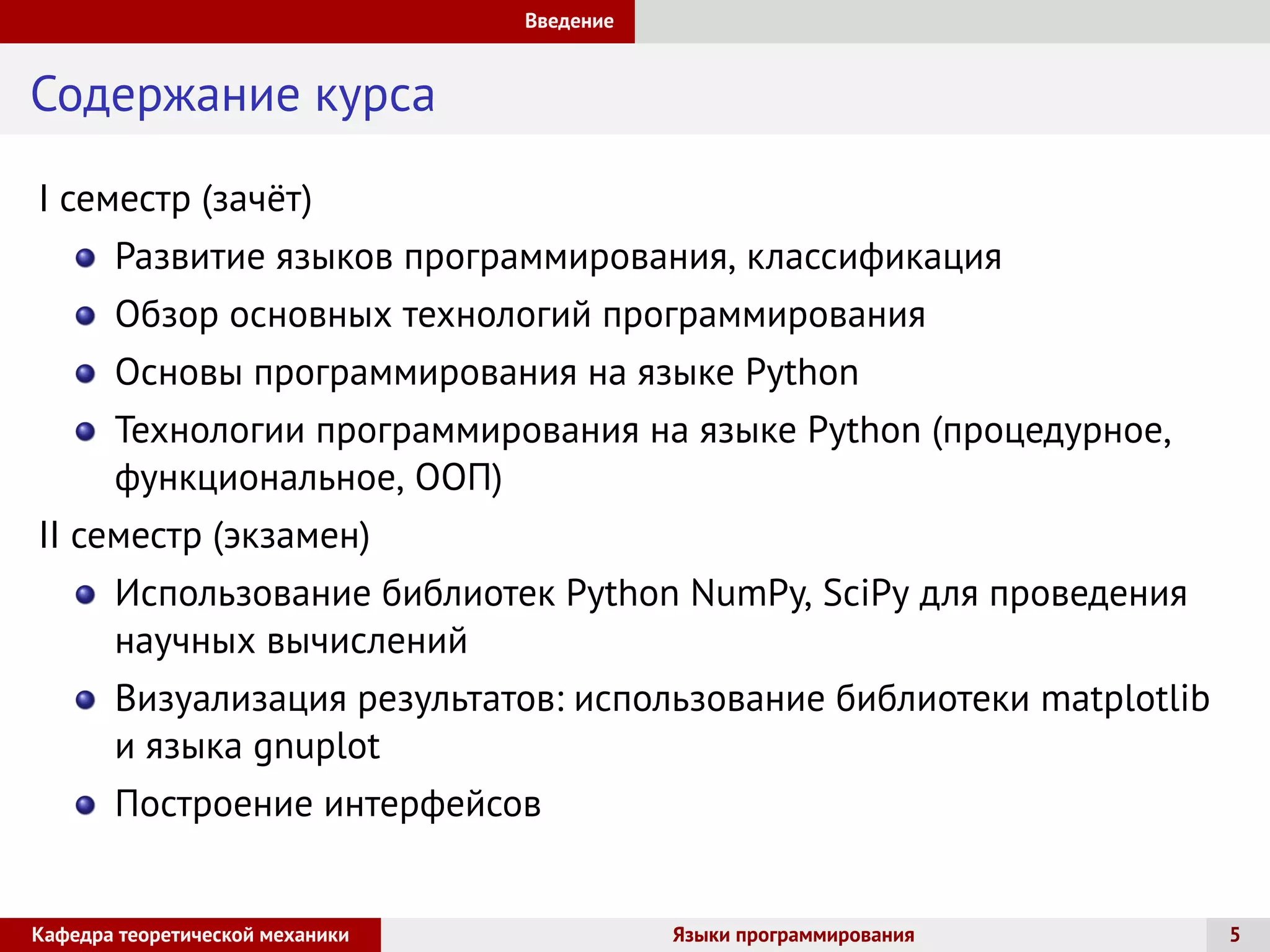 Введение
Содержание курса
I семестр (зачёт)
Развитие языков программирования, классификация
Обзор основных технологий программирования
Основы программирования на языке Python
Технологии программирования на языке Python (процедурное,
функциональное, ООП)
II семестр (экзамен)
Использование библиотек Python NumPy, SciPy для проведения
научных вычислений
Визуализация результатов: использование библиотеки matplotlib
и языка gnuplot
Построение интерфейсов
Кафедра теоретической механики Языки программирования 5
 